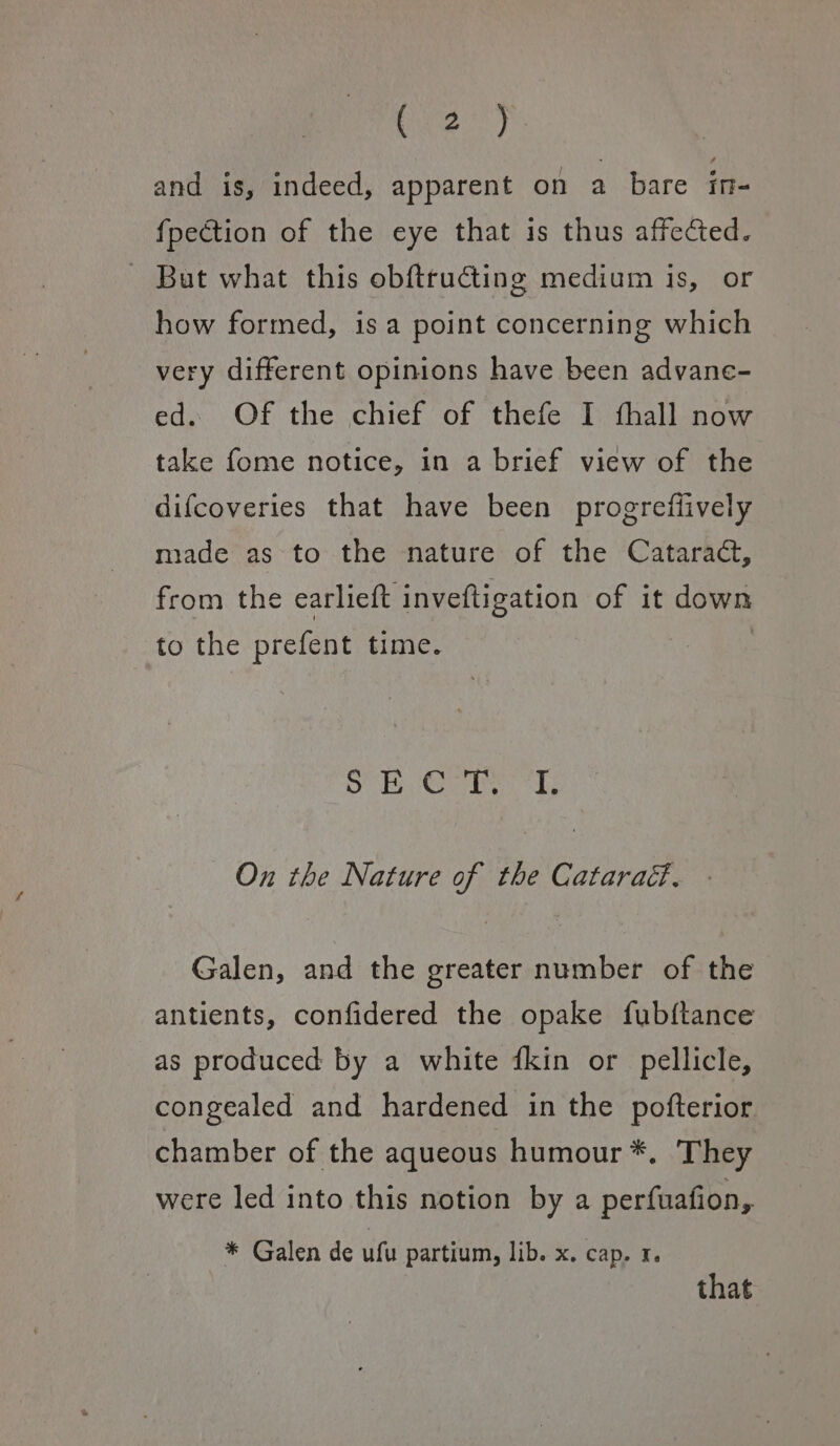 oa) and is, indeed, apparent on a hare ae fpection of the eye that is thus affected. - But what this obftructing medium is, or how formed, is a point concerning which very different opinions have been advane- ed. Of the chief of thefe I fhall now take fome notice, in a brief view of the difcoveries that have been progrefiively made as to the nature of the Cataract, from the earlieft inveftigation of it down to the prefent time. 3 SE Gabe On the Nature of the Cataraéd., Galen, and the greater number of the antients, confidered the opake fubftance as produced by a white fkin or pellicle, congealed and hardened in the pofterior chamber of the aqueous humour *. They were led into this notion by a perfuafion, * Galen de ufu partium, lib. x. cap. 1. that