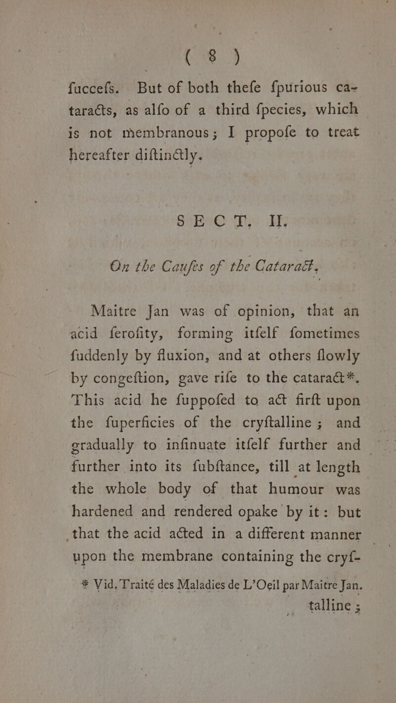 Pre} fuccefs. But of both thefe f{purious ca- taracts, as alfo of a third fpecies, which is not membranous; I propofe to treat hereafter diftinaly. GeO Ws ary On the Caufes of the Catarad. Maitre Jan was of opinion, that an acid ferofity, forming itfelf fometimes fuddenly by fluxion, and at others flowly by congeftion, gave rife to the cataract*, vy hisvatidivvhe fuppofed to at firtt upon the fuperficies of the cryftalline; and further into its fubftance, till at length the whole body of that humour was hardened and rendered opake by it: but that the acid acted in a different manner — upon the membrane containing the cryf- * Vid. Traité des Maladies de L’Oeil par Maitre Jan. | talline ;