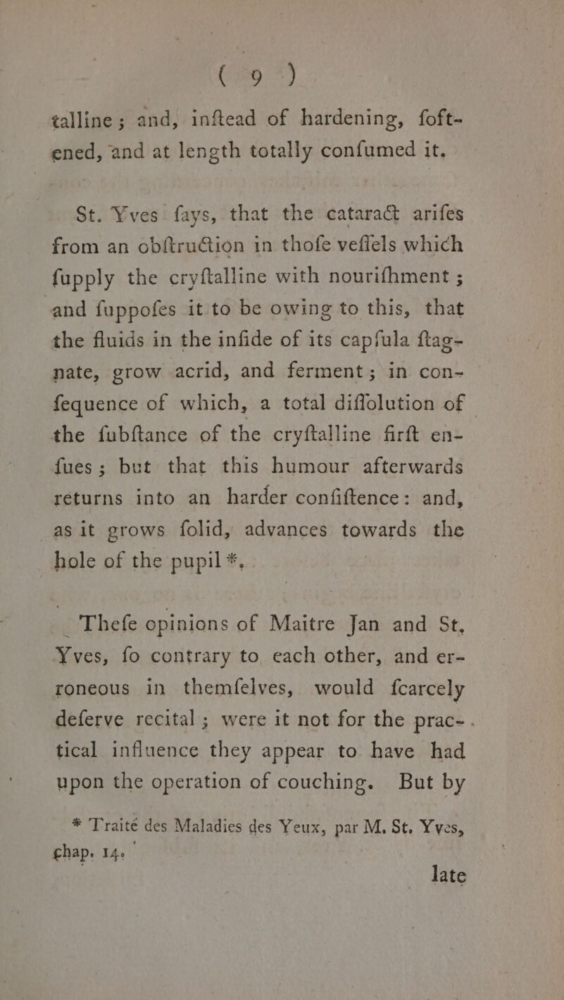 ia *) talline ; and, inftead of hardening, foft- ened, and at length totally confumed it. St. Yves fays, that the cataract arifes from an obftruCtion in thofe veflels which fupply the cryftalline with nourifhment ; and fuppofes it to be owing to this, that the fluids in the infide of its capfula ftag- nate, grow acrid, and ferment; in con- fequence of which, a total diffolution of - the fubftance of the cryftalline firft en- fues; but that this humour afterwards returns into an harder confiftence: and, -asit grows folid, advances towards the hole of the pupil *, m Thefe opinions of Maitre Jan and Str, Yves, fo contrary to each other, and er- roneous in themfelves, would fcarcely deferve recital; were it not for the prac- : tical influence they appear to have had upon the operation of couching. But by * Traité des Maladies des Yeux, par M, St. Yves, chap. 14. late