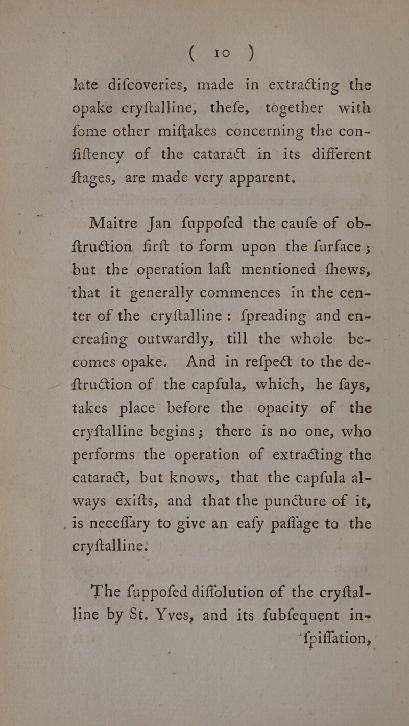 CeO) late difcoveries, made in extracting the opake cryftalline, thefe, together with fome other miftakes concerning the con- fittency of the cataract in its different ftages, are made very apparent. Maitre Jan fuppofed the caufe of ob- ftruction firft to form upon the furface ; but the operation laft mentioned fhews, that it generally commences in the cen- ter of the cryftalline: fpreading and en- creafing outwardly, till the whole be- comes opake. And in refpedt to the de- {truction of the capfula, which, he fays, takes place before the opacity of the cryftalline begins; there is no one, who performs the operation of extracting the cataract, but knows, that the capfula al- ways exifts, and that the puncture of it, is neceflary to give an eafy paflage to the cryftalline: The fuppofed diffolution of the cryftal- line by St. Yves, and its fubfequent in- ‘f{piflation,