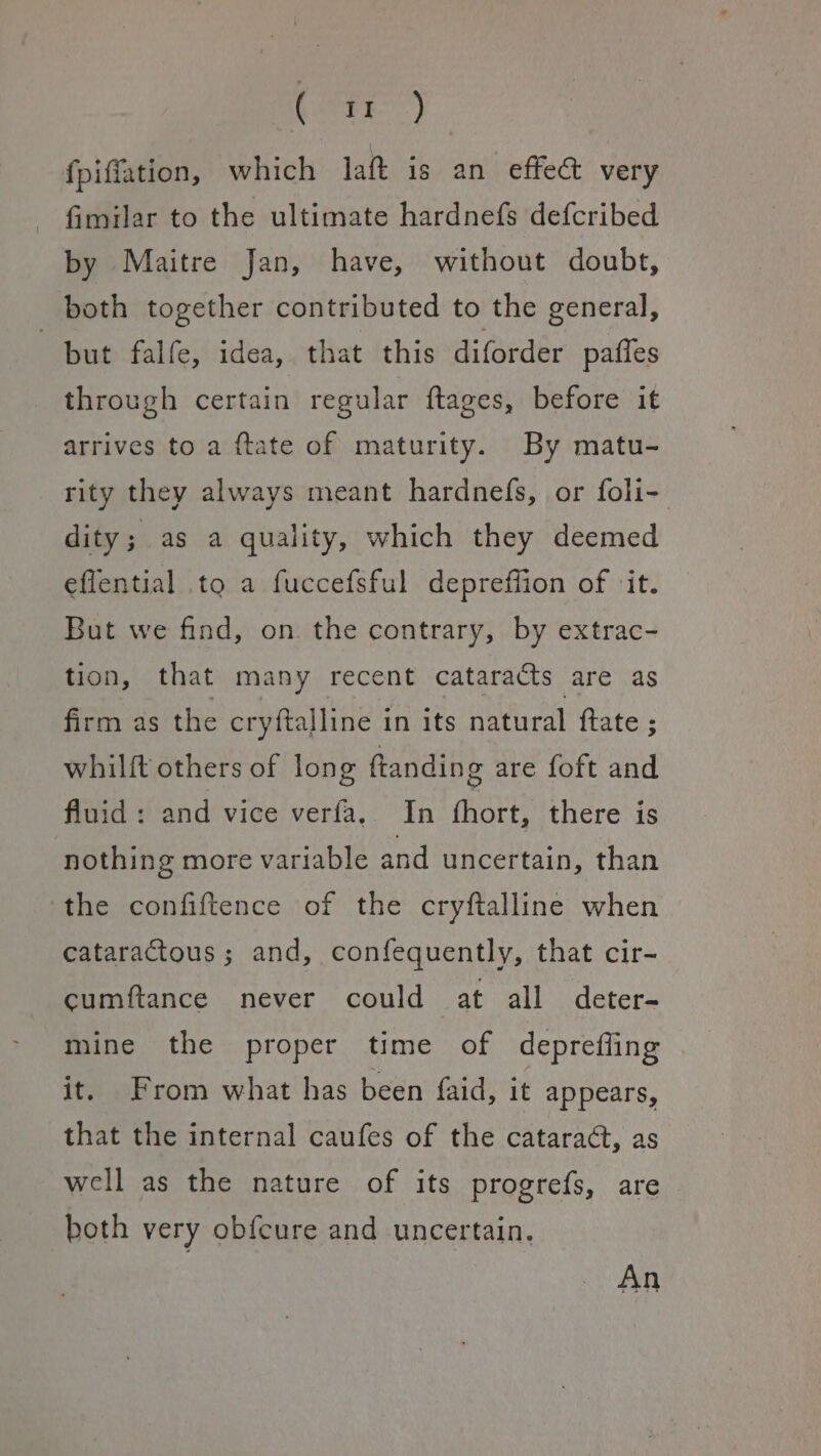 OEE) fpiffation, which laft is an effe@ very fimilar to the ultimate hardnefs defcribed by Maitre Jan, have, without doubt, both together contributed to the general, but falfe, idea, that this diforder pafles through certain regular ftages, before it arrives to a ftate of maturity. By matu- rity they always meant hardnefs, or foli- dity; as a quality, which they deemed eflential to a fuccefsful depreffion of ‘it. But we find, on the contrary, by extrac- tion, that many recent cataracts are as firm as the cryftalline in its natural ftate ; whilft others of long ftanding are foft and fluid: and vice verfa, In fhort, there is nothing more variable and uncertain, than the confiftence of the cryftalline when cataractous; and, confequently, that cir- cumftance never could at all deter- mine the proper time of deprefling it. From what has been {aid, it appears, that the internal caufes of the cataract, as well as the nature of its progrefs, are both very obfcure and uncertain, An