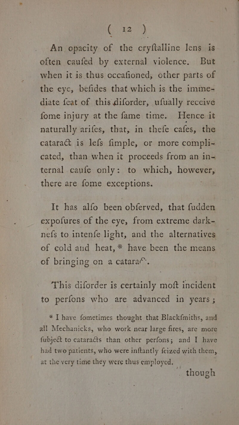 Goa) An opacity of the cryftalline lens is often caufed by external violence. But when it is thus occafioned, other parts of the eye, befides that which is the imme- diate feat of this diforder, ufually receive fome injury at the fame time. Hence it naturally arifes, that, in thefe cafes, the cataract is lefs fimple, or more compli- cated, than when it proceeds from an in- ternal caufe only: to which, however, there are fome exceptions. It has alfo been obferved, that fudden expofures of the eye, from extreme dark- nefs to intenfe light, and the alternatives of cold and heat, * have been the means of bringing on a catara“. This diforder is certainly moft incident to perfons who are advanced in years ; * I have fometimes thought that Blackfmiths, and all Mechanicks, who work near large fires, are more fubject to cataracts than other perfons; and I have had two patients, who were inftantly feized with them, at the very time they were thus employed. | . though