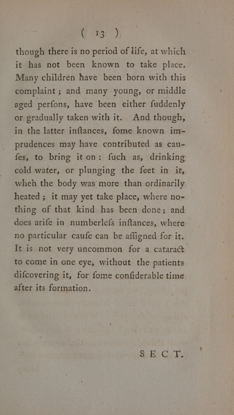 33r though there is no period of life, at which it has not been known to take place. Many children have been born with this complaint ; and many young, or middle aged perfons, have been either fuddenly or gradually taken with it. And though, in the latter inftances, fome known im- prudences may have contributed as cau- fes, to bring iton: fuch as, drinking cold water, or plunging the feet in it, wheh the body was more than ordinarily heated ; it may yet take place, where no~ thing of that kind has been done; and does arife in numberlefs inftances, where no particular caufe can be afligned for it. It is.not very uncommon for a cataract to come in one eye, without the patients difcovering it, for fome confiderable time after its formation. SEC T.