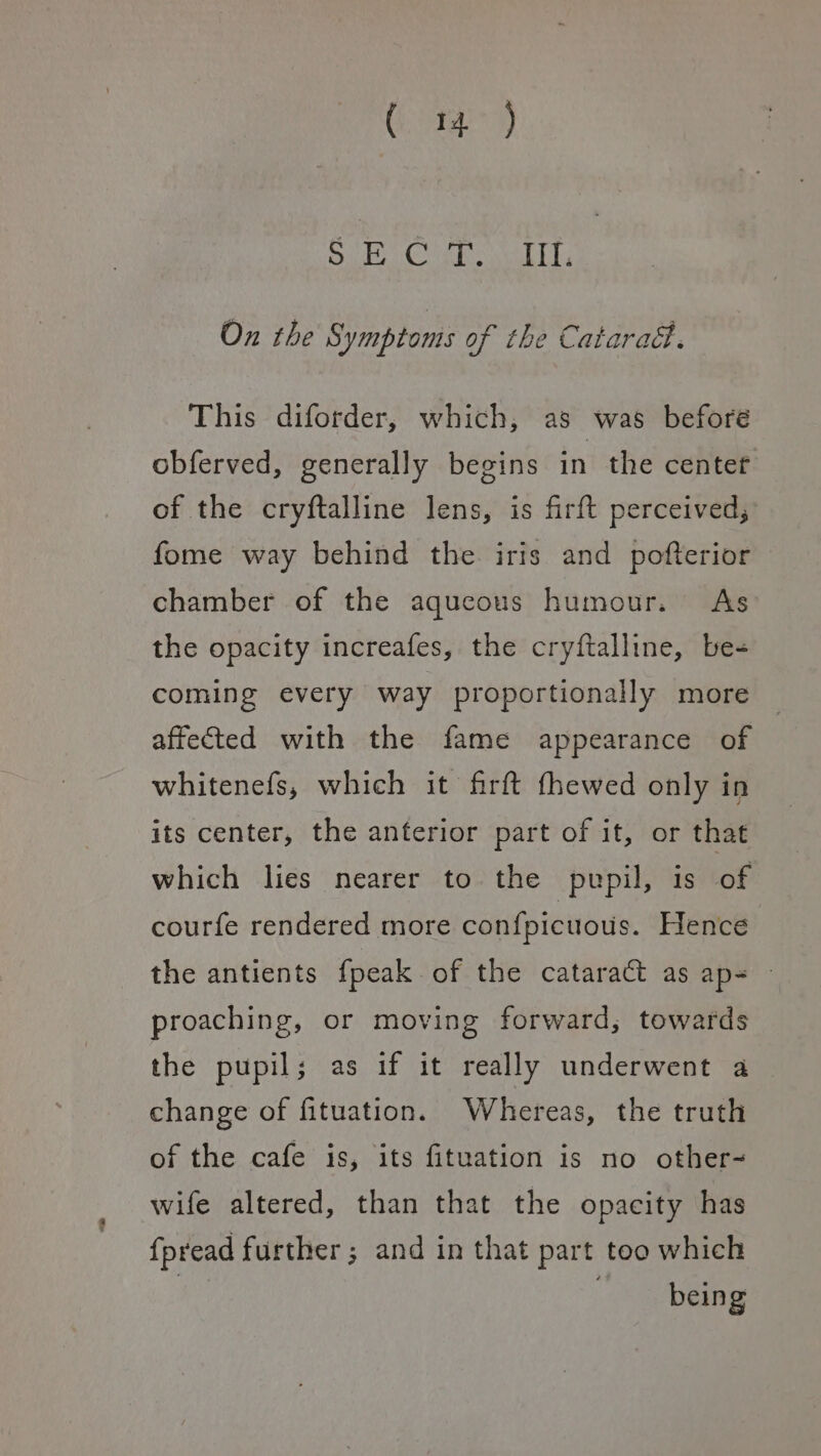Cy) YE Da Gara Neonne 6 F On the Symptoms of the Catarad. This diforder, which, as was beforé obferved, generally begins in the center of the cryftalline lens, is firft perceived, fome way behind the iris and pofterior chamber of the aqueous humour. As the opacity increafes, the cryftalline, be- coming every way proportionally more affected with the fame appearance of whitenefs, which it firft fhewed only in its center, the anterior part of it, or that which lies nearer to the pupil, is of courfe rendered more confpicuous. Hence the antients {peak of the cataract as ap= © proaching, or moving forward, towards the pupil; as if it really underwent a change of fituation. Whereas, the truth of the cafe is, its fituation is no other- wife altered, than that the opacity has {pread further ; and in that part too which | . being