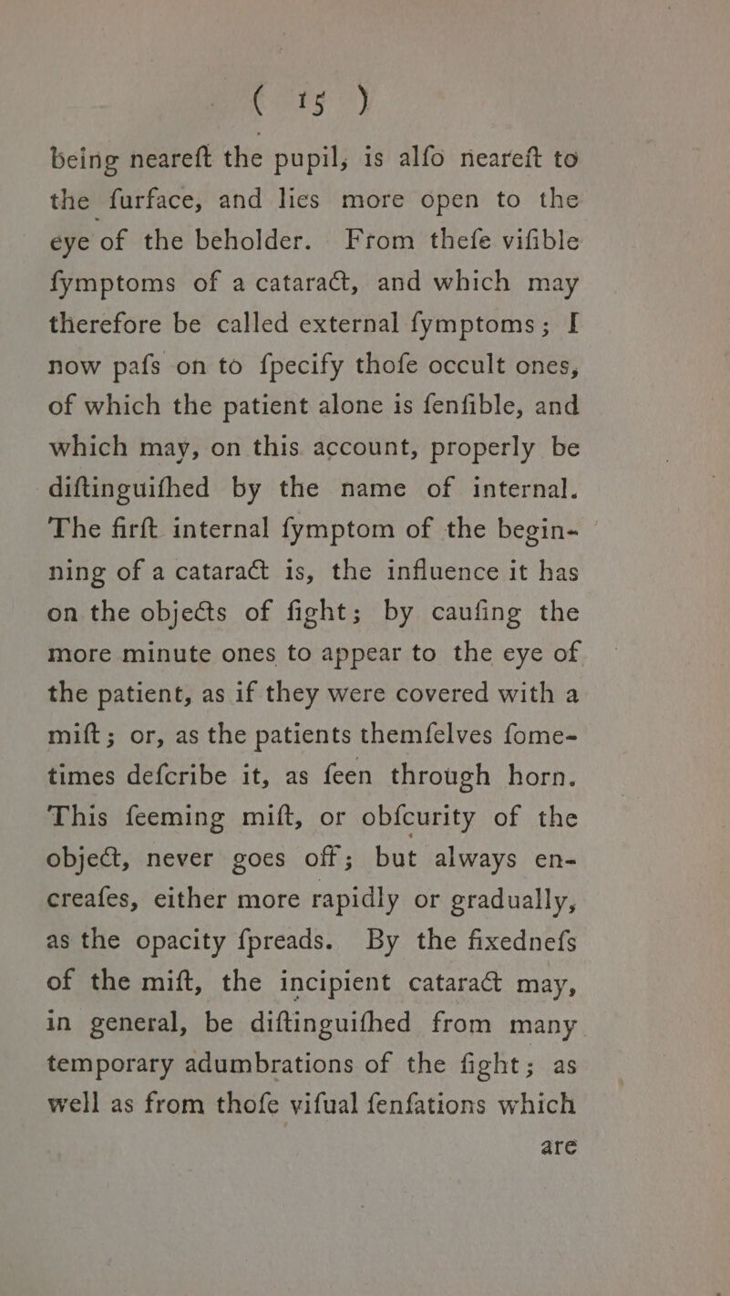 os 7) being neareft the pupil; is alfo neareft to the furface, and lics more open to the eye of the beholder. From thefe vifible fymptoms of a cataract, and which may therefore be called external fymptoms; [ now pafs on to fpecify thofe occult ones, of which the patient alone is fenfible, and which may, on this. account, properly be diftinguifhed by the name of internal. The firft internal fymptom of the begin- © ning of a cataract is, the influence it has on the objects of fight; by caufing the more minute ones to appear to the eye of the patient, as if they were covered with a mift; or, as the patients themfelves fome- times defcribe it, as feen through horn. This feeming mift, or obfcurity of the object, never goes off; but always en- creafes, either more rapidly or gradually, as the opacity fpreads. By the fixednefs of the mift, the incipient cataract may, in general, be diftinguifhed from many temporary adumbrations of the fight; as well as from thofe vifual fenfations which are