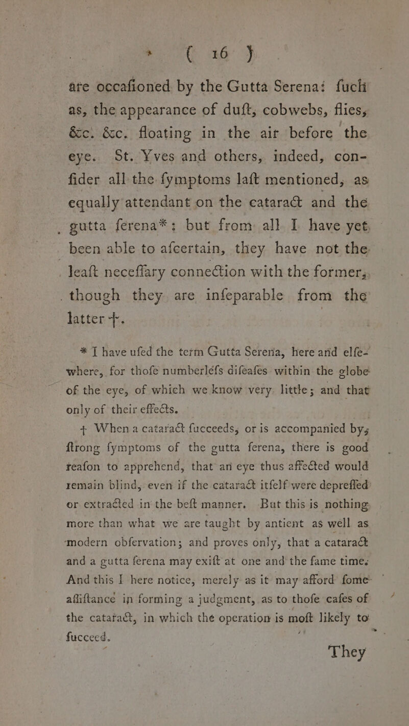 Pont aa J ate occafioned by the Gutta Serena: fuchi as, the appearance of duft, cobwebs, flies, cc. &amp;c. floating in the air before the eye. St. Yves and others, indeed, con- fider all the fymptoms laft mentioned, as equally attendant on the catara@ and the _ gutta ferena*: but from all I have yet, — been able to afeertain, they have not the - Teatt neceflary connection with the former, _though they are infeparable from the latter +. | * | have ufed the term Gutta Sereria, here arid elfe- where, for thofe numberlefs difeafes within the globe of the eye, of which we know very: little; and that only of their effects. | + When a cataract fucceeds,; or is accompanied bys ftrong fymptoms of the gutta ferena, there is good reafon to apprehend, that ani eye thus affected would remain blind, even if the cataract itfelf were deprefled or extracted in the bef{ manner. But this is nothing more than what we are taught by antient as well as ‘modern obfervation; and proves only, that a cataract and a gutta ferena may exift' at one and the fame times And this I here notice, merely as it may afford fome- affiftance in forming a judgment, as to thofe cafes of the cataraét, in which the operation is moft likely to fucceed. They