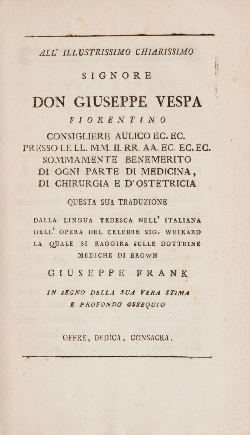 ALL’ ILLUSTRISSIMO CHIARISSIMO SIGNORE DON GIUSEPPE VESPA FIORENTINO CONSIGLIERE AULICO EC. EC. PRESSO LE LL. MM. IL. RR. AA. EC. EC.EC. SOMMAMENTE BENEMERITO DI OGNI PARTE DI MEDICINA, DI CHIRURGIA E D’OSTETRICIA QUESTA SUA TRADUZIONE DALLA LINGUA TEDESCA NELL’ ITALIANA DELL’ OPERA DEL CELEBRE SIG. WEIKARD LA QUALE SI RAGGIRA SULLE DOTTRINE MEDICHE DI BROWN G.IV.S EPPE-PERA NE IN SEGNO DELLA SUA VERA STIMA E PROFONDO OSSEQUIO OFFRE, DEDICA, CONSACRA. ——__—mk___ymtucinmzir?uGuwrsaii eat ee naz res Ti