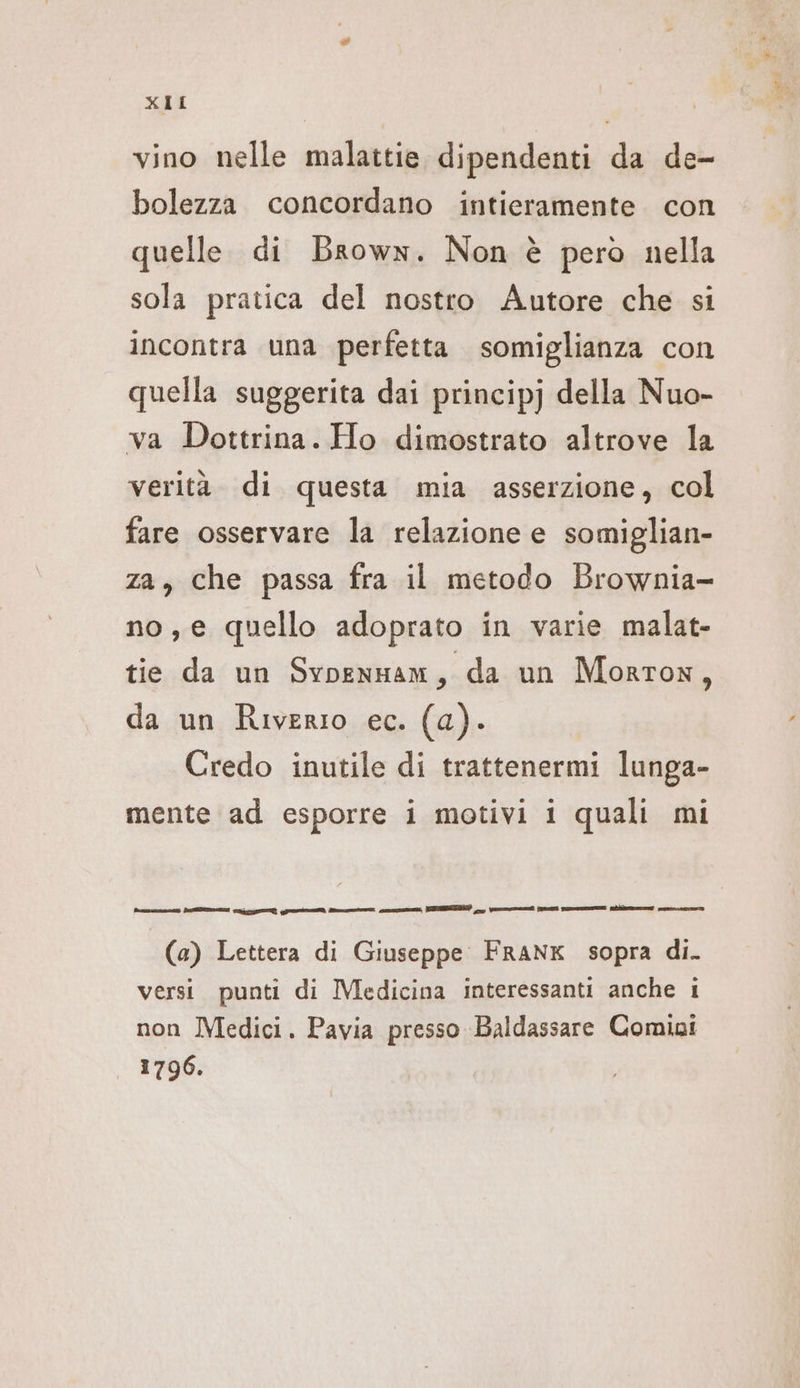 vino nelle malattie dipendenti da de- bolezza concordano intieramente con quelle di Brown. Non è pero nella sola pratica del nostro Autore che si incontra una perfetta somiglianza con quella suggerita dai principj della Nuo- va Dottrina. Ho dimostrato altrove la verità di questa mia asserzione, col fare osservare la relazione e somiglian- za, che passa fra il metodo Brownia- no,e quello adoprato in varie malat- tie da un SvoenHam, da un Morton, da un Riverio ec. (a). Credo inutile di trattenermi lunga- mente ad esporre i motivi i quali mi Museum SSN pai ri gni rn cn, SEBEDNE) e, (ILIÌ SmmmmemEt lac (a) Lettera di Giuseppe FRANK sopra di. versi punti di Medicina interessanti anche 1 non Medici. Pavia presso Baldassare Comini 1796. Det