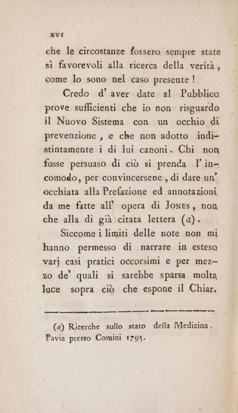 che le circostanze fossero sempre state sì favorevoli alla ricerca della verità, come lo sono nel caso presente ! Credo d’ aver date al Pubblica prove sufficienti che io non risguardo il Nuovo Sistema con un occhio di prevenzione , e che non adotto indi- stintamente i di lui canoni. Chi non fosse persuaso di ciò si prenda l'’ in- comodo, per convincersene, di dare un occhiata alla Prefazione ed annotazioni da me fatte all’ opera di Jones, non che alla di già citata lettera (a). Siccome i limiti delle note non mi hanno permesso di narrare in esteso var) casi pratici occorsimi e per mez- zo de’ quali si sarebbe sparsa molta luce sopra ciò che espone il Chiar. ae ann ERDE RIAD) EIA Ge un e TR) Pre menu at ur 3, È = (a) Ricerche sullo stato della Medicina . Pavia presso Comini 1795.