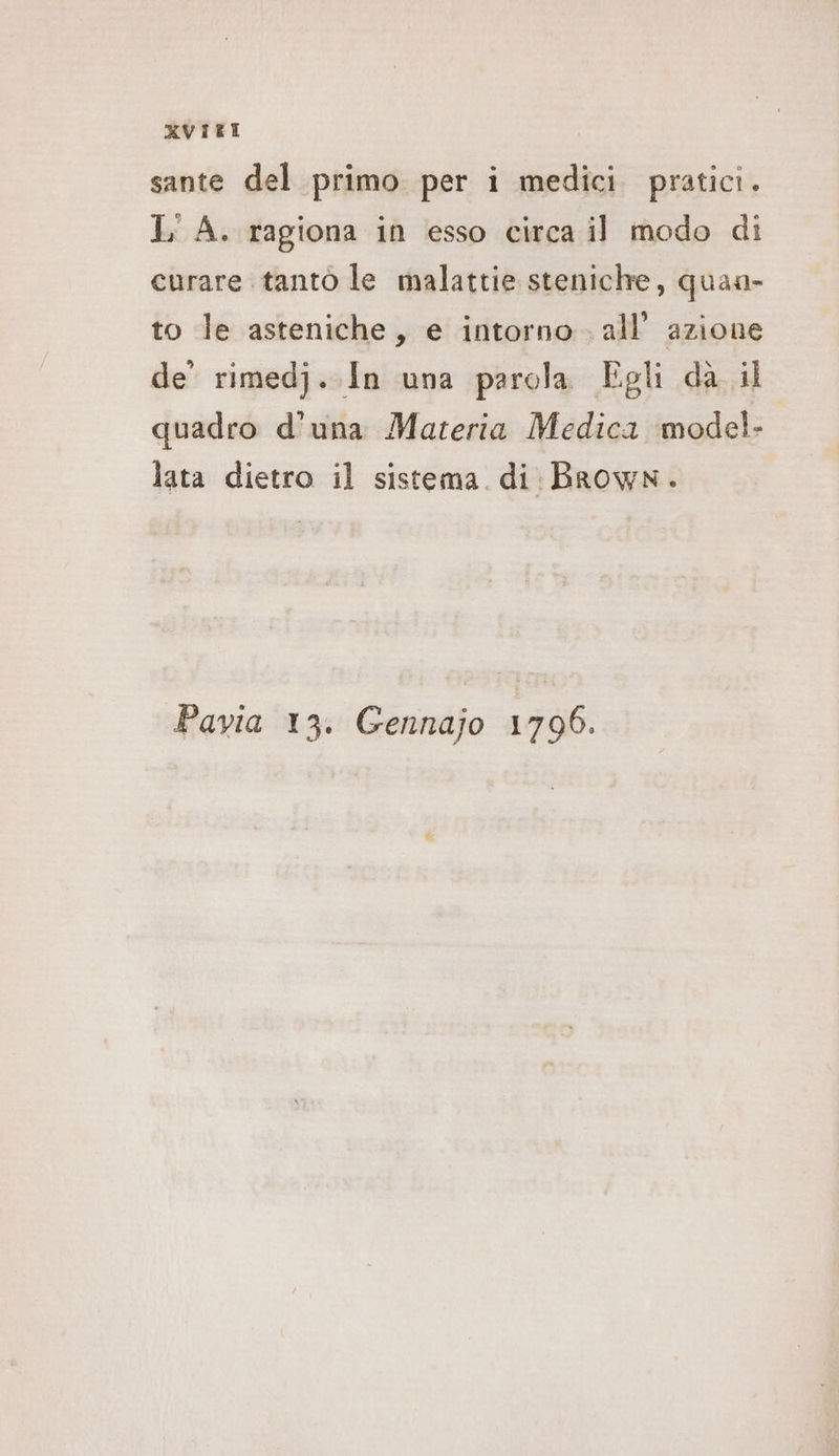 XKVIKE sante del primo per i medici pratici. 1 A. ragiona in esso circa il modo di curare tanto le malattie steniche, quan- to le asteniche, e intorno. all’ azione de’ rimedj. In una parola Egli da il quadro d'una Materia Medica model- lata dietro il sistema. di Brown. Pavia 13. Gennajo 1796.