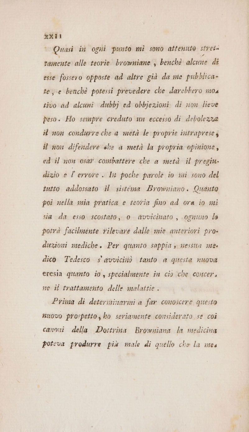 Quasi in ogni punto mi sono attenute spet tamente alle teorie browniane , benche less di esse fossero opposte ad altre già da me pubblica- see benché potessi prevedere che darebbero mos tivo ad alcuni dubbj ed obbjezioni di non lieve peso. Ho sempre creduto un eccesso di debolezza il non condurre che a meta le proprie intraprese; il non difendere she a metà la propria opinione, ed il non osar combattere che a metà il pregiu- dizio e l'errore . In poche parole io mi sono del tutto addossato il sistema Browniano. Quanta poi nella mia pratica e teoria fino ad ora io mi sia da esso scostato, 0 Gvvicinato , ognuno lo potra facilmente rilevare dalle mie anteriori pro» duzioni mediche. Per quanto sappia » nessun me« dico Tedesco s avviciiiò tanto a questa nuova eresia quanto io , specialmente in cio che concer, ne il trattamento delle malattie . Prima di determinarmi a far comoscere questo nuovo prospetto, ho seriamente considerato se coi canoni della Dottrina Browniana la medicina poteva produrre più male di quello che la mes