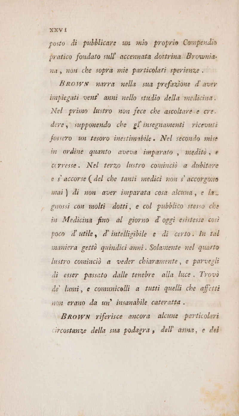 KXV i posto di pubblicare un mio proprio Compendio pratico fondato sull''accennata dortrina Brownia- na, non che sopra mie particolari sperienze . BROWN narra nella sua prefazione d’ aver impiegati vent’ anni nello studio della ‘medicina. Nel primo lustro non fece che ascoltarè e cre. dere, supponendo che gl’ insegnamenti ricevuti fossero un tesoro inestimabile. Nel secondo mise in ordine quanto aveva imparato , meditò, e ccrresse. Nel terzo lustro cominciò a dubitare es accorse (del che tanti medici non s accorgono mai) di non aver imparata cosa alcuna, e laL guossi con molti dotti, e col pubblico stesso che in Medicina fino al giorno d'oggi esistesse così poco d'utile, d' intellisibile e di certo. In tal maniera gettò quindici anni. Solamente nel quarto lustro cominciò a veder chiaramente, e parvegli di esser passato dalle tenebre alla luce. Trovò de lumi, e comunicelli a tutti quelli che affetti uon erano da un’ insanabile cateratta . BROWN riferisce ancora alcune perticolari circostanze della sua podagra s dell'asma, e del