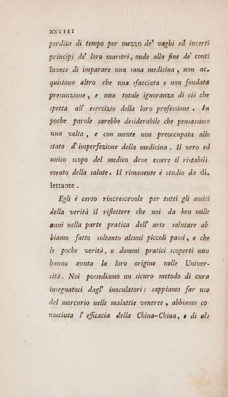 KXVELI perdita di tempo per mezzo de’ vaghi ed incerti principi de’ loro maestri, onde alla fine de’ conti invece di imparare una sana medicina , non ac. quistano altro che una sfacciata e non fondata presunzione , e una totale ignoranza di ciò che spetta all’ esercizio della loro professione . In poche parole sarebbe desiderabile che pensassimo una volta, e con mente non preoccupata allo stato. d’ imperfezione della medicina . Il vero ed «nico scopo del medico deve essere il ristabili. mento della salute. Il rimanente e studio da di. lettante . Esli e certo rincrescevole per tutti gli amici della verità il riflettere che noi da ben mille anni nella parte pratica dell’ arte salutare ab biamo fatto soltanto alcuni piccoli passi, e che le poche verità, o dommi pratici scoperti non banno avuta la loro origine nelle Univer- sità. Noî possediamo un sicuro metodo di cura insegnatoci dagl’ inoculatori: sappiamo far use del mercurio nelle malattie veneree „ abbiamo co- nosciuta È efficacia della China-China, e di ali