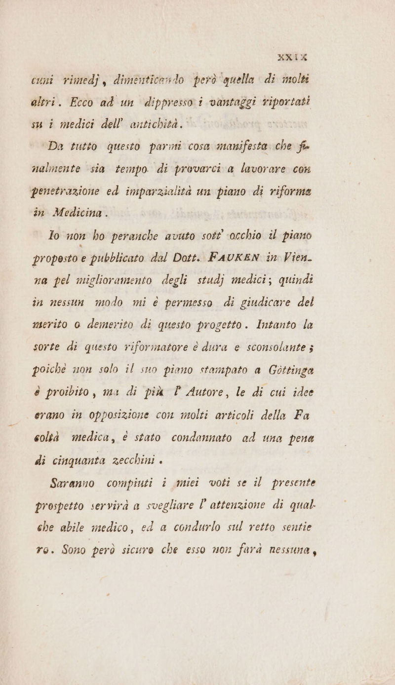 KXIX cuni rimedj , dimenticendo però quella di molti altri. Ecco ad un dippresso i vantaggi riportati su i medici dell’ antichità. ‘Da tutto questo parini cosa manifesta che fis nalmente sia tempo di provarci a lavorare con penetrazione ed imparzialità un piano di riforme in Medicina . Io non ho peranche avuto sott ‘occhio il piano proposto e pubblicato dal Dott. FAUKEN in Vien. na pel miglioramento degli studj medici; quindi in nessun modo mi e permesso di giudicare del merito 0 demerito di questo progetto. Intanto la sorte di questo riformatore è dura e sconsolante 5 poiche non solo il suo piano stampato a Gottinga é proibito, ma di più È Autore, le di cui idee erano in opposizione con molti articoli della Fa coltà medica, € stato condannato ad una pena di cinquanta zecchini . Saranno compiuti i miei voti se il presente prospetto servirà a svegliare l attenzione di qual. che abile medico, ed a condurlo sul retto sentie ro. Sono però sicure che esso non fara nessuna,