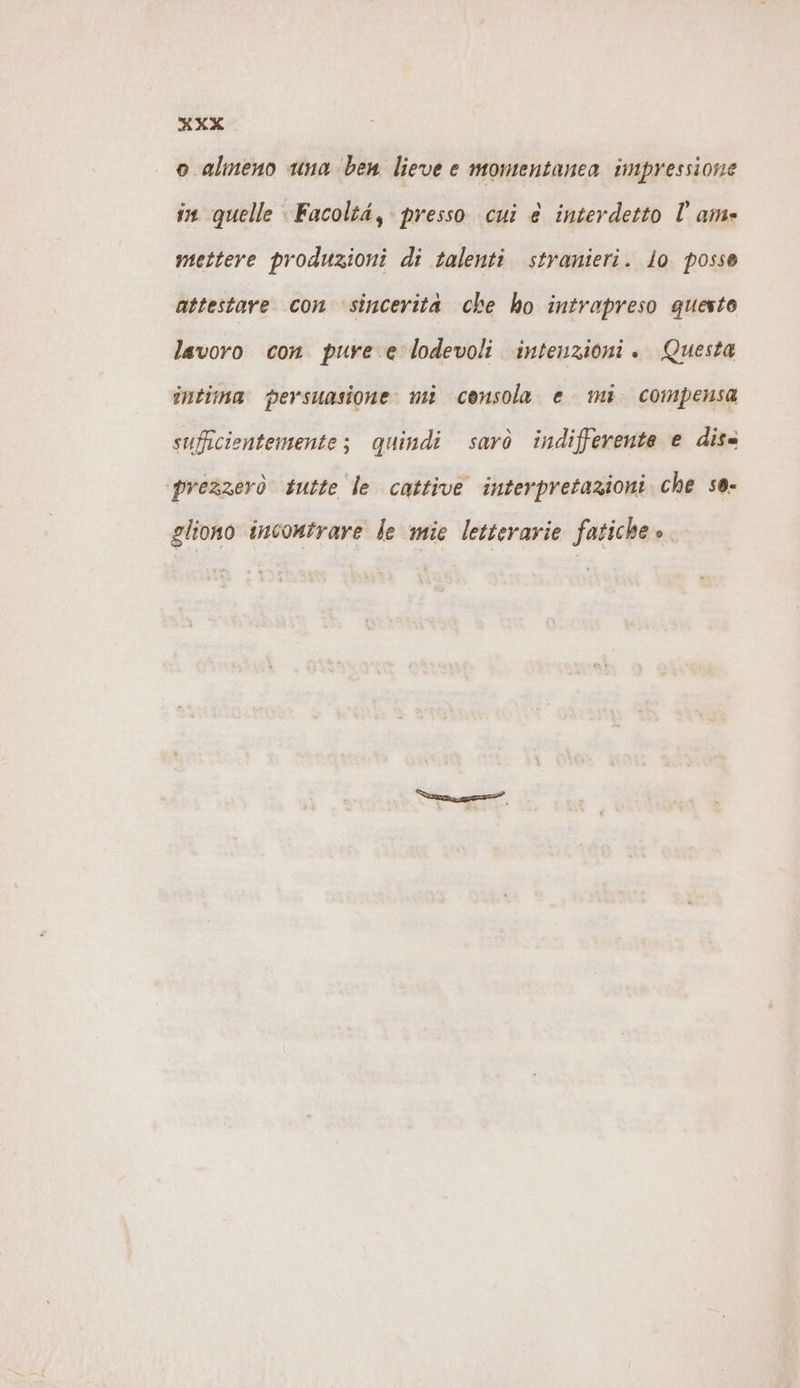 XXX o almeno una ben lieve e momentanea impressione in quelle Facoltà, presso cui € interdetto lam» mettere produzioni di talenti stranieri. lo. posse attestare con 'sincerita che ho intrapreso questo lavoro con pure e lodevoli intenzioni . Questa intima persuasione mi consola e mi. compensa sufficientemente; quindi sarò indifferente e dis= ‘prezzerò tutte le cattive interpretazioni che so- gliono incontrare le mie letterarie fatiche »