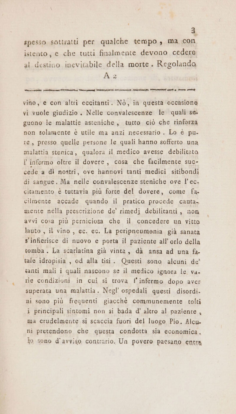 ‘ 3 spesso sottratti per qualche tempo , ma con istento, € che tutti finalmente devono cedere al destino inevitabile della morte. Regolanda A 2 E VIZI i g Hz SP vino, e con altri eccitanti. NO, in questa occasione vi vuole giudizio. Nelle convalescenze le quali se. guono le malattie asteniche, tutto ciò che rinforza non solamente è utile ma anzi necessario . Lo € pu. te, presso quelle persone le quali hanno sofferto una malattia stenica, qualora il medico avesse debilitato V infermo oltre il dovere, cosa che facilmente suc- cede a dì nostri, ove hannovi tanti medici sitibondi di sangue. Ma nelle convalescenze steniche ove l’ ec. citamento è tuttavia più forte del dovere, come fa. cilmente accade quando il pratico procede cauta. mente nella prescrizione de’ rimedi debilitanti, non avvi cosa più perniciosa che il concedere un vitto lauto , il vino, ec. ec. La peripneumenia già sanata s infierisce di nuovo e porta il paziente all’ orlo della tomba . La scarlatina già vinta, dà ansa ad una fa- tale idropisia , od alla tisi. Questi sono alcuni de’ tanti mali i quali nascono se il medico ignora le va- rie condizioni in cui si trova l’infermo dopo aver superata una malattia. Negl’ ospedali questi disordi- ni sono più frequenti giacchè communemente tolti i principali sintomi non si bada d’ altro al paziente , ma crudelmente si scaccia fuori del luogo Pio. Alcu- ni pretendono che questa condotta sia economica. to sono d'avviso contrario. Un povero paesano entra