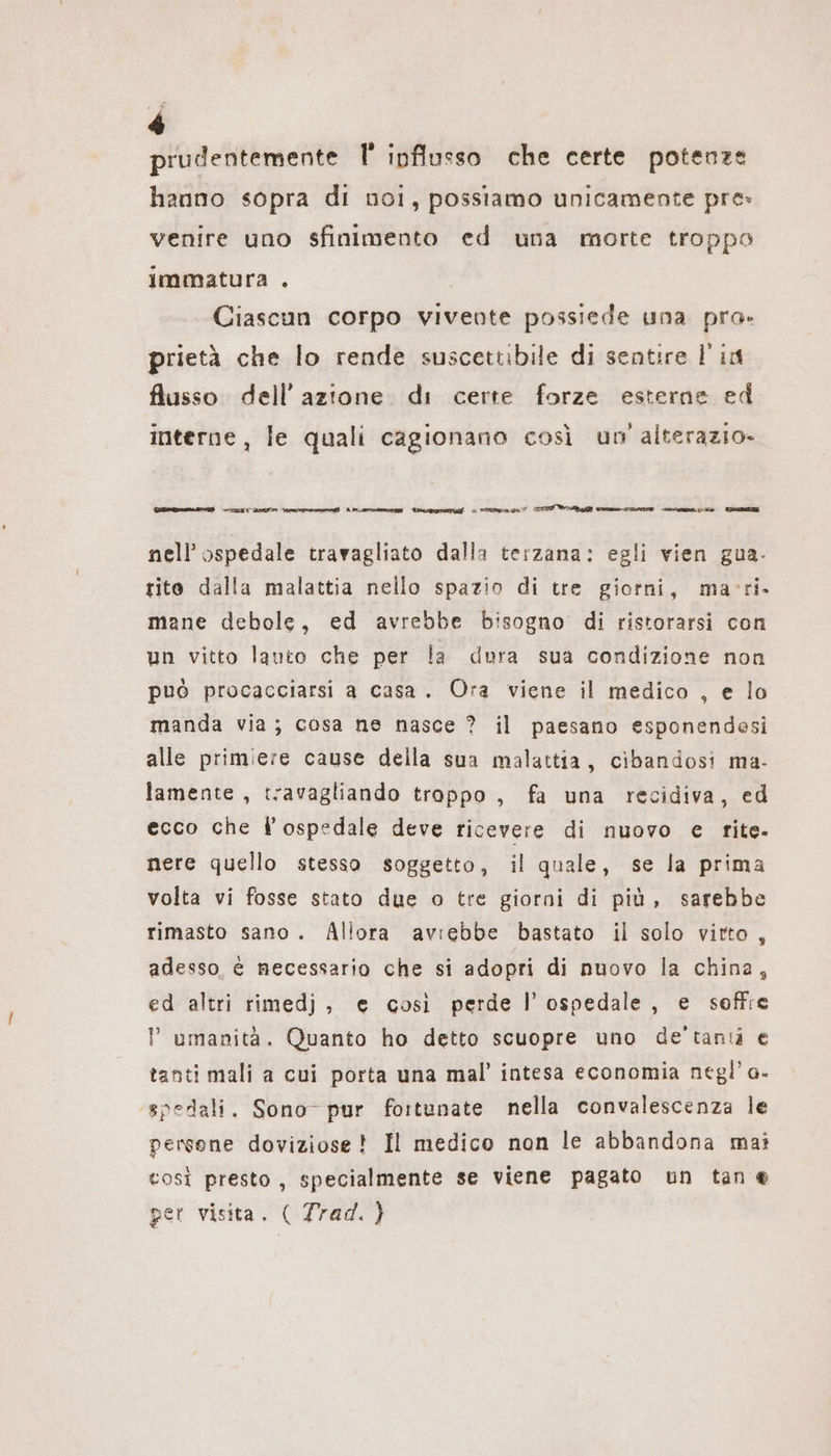 prudentemente F ipflusso che certe potenze hanno sopra di noi, possiamo unicamente pre» venire uno sfinimento ed una morte troppo immatura . Ciascun corpo vivente possiede una pra. prietà che lo rende suscettibile di sentire Fin flusso dell’azione. di certe forze esterne ed interne, le quali cagionano così un alterazio- eten) ulcere ep] Lenna Roca | ara ei VA RN CIALE ne EEE nell'ospedale travagliato dalla terzana: egli vien gua- tito dalla malattia nello spazio di tre giorni, macri. mane debole, ed avrebbe bisogno di ristorarsi con un vitto lauto che per la dura sua condizione non può procacciarsi a casa. Ora viene il medico , e lo manda via; cosa ne nasce ? il paesano esponendesi alle primiere cause della sua malattia, cibandosi ma- lamente , travagliando trappo , fa una recidiva, ed ecco che l'ospedale deve ricevere di nuovo e fite- nere quello stesso soggetto, il quale, se la prima volta vi fosse stato due o tre giorni di più, sarebbe rimasto sano. Allora avrebbe bastato il solo vitto, adesso, è necessario che si adopri di nuovo la china, ed altri rimedj, e così perde l'ospedale, e soffre ? umanità. Quanto ho detto scuopre uno de’tantà e tanti mali a cui porta una mal’ intesa economia negl’o- spedali. Sono- pur fortunate nella convalescenza le persone doviziose ! Il medico non le abbandona mai così presto, specialmente se viene pagato un tan e per visita. ( Trad. )