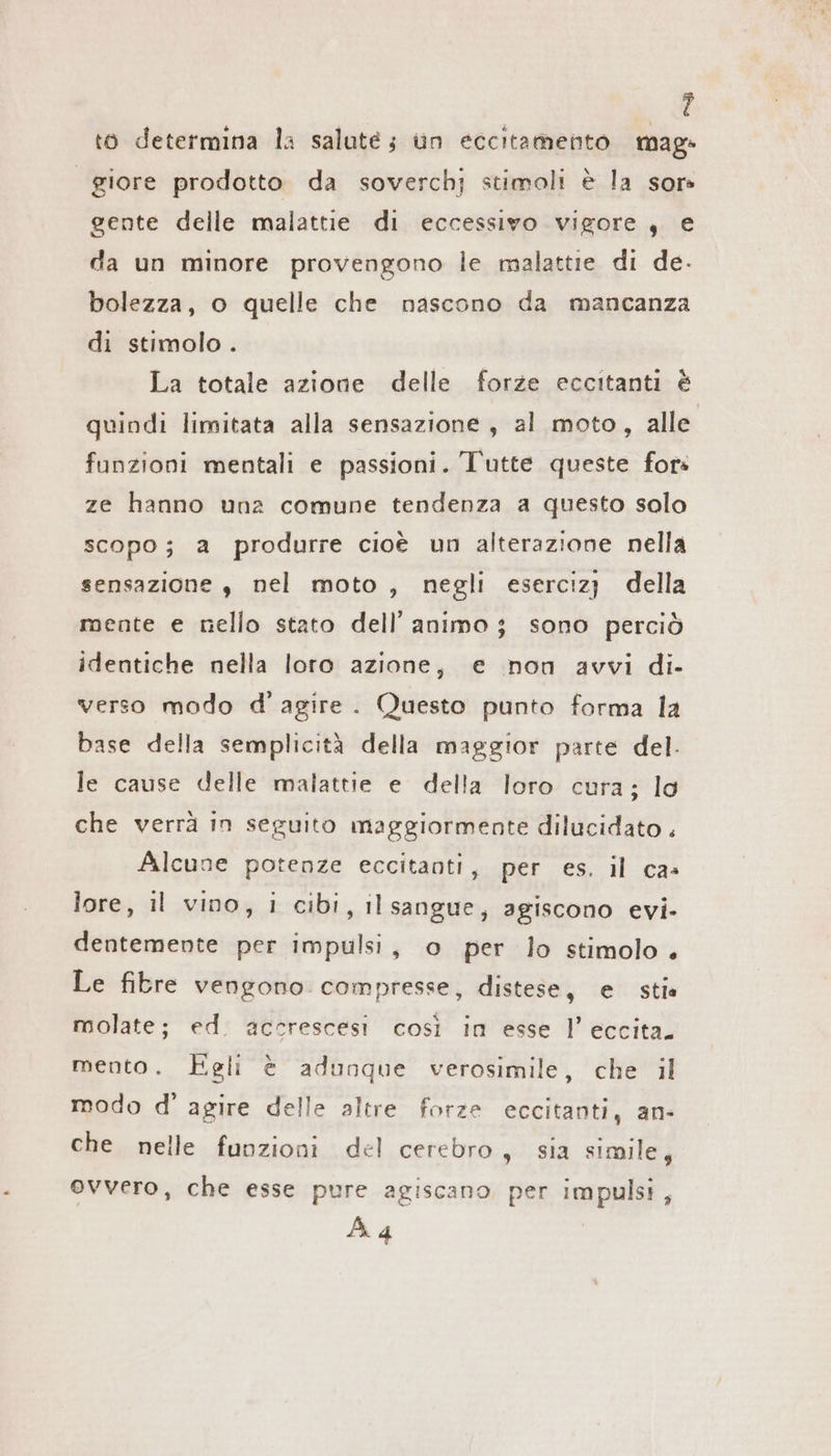 4 to determina la saluté; un eccitamento mag- giore prodotto da soverchj stimoli è la sor» gente delle malattie di eccessivo vigore, e da un minore provengono le malattie di de. bolezza, o quelle che nascono da mancanza di stimolo . La totale azione delle forze eccitanti è quindi limitata alla sensazione , al moto, alle funzioni mentali e passioni. l'utte queste for: ze hanno una comune tendenza a questo solo scopo; a produrre cioè un alterazione nella sensazione , nel moto , negli esercızı della mente e nello stato dell’ animo ; sono perciò identiche nella loro azione, e non avvi di- verso modo d'agire. Questo punto forma la base della semplicità della maggior parte del. le cause delle malattie e della loro cura; lo che verrà in seguito maggiormente dilucidato . Alcune potenze eccitanti, per es. il cas lore, il vino, i cibi, il sangue, agiscono evi. dentemente per impulsi, o per lo stimolo. Le fibre vengono compresse, distese, e stia molate; ed. accrescesi così in esse l’ eccita. mento. Egli è adunque verosimile, che il modo d' agire delle altre forze eccitanti, an- che nelle funzioni del cerebro, sia simile, ovvero, che esse pure agiscano per impulsi, À 4