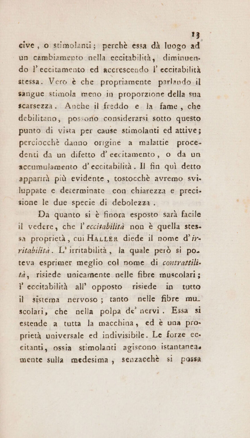 cive , o stimolanti; perchè essa dà luogo ad un cambiamento nella eccitabilità, diminuen. do l’eccitamento ed accrescendo I’ eccitabilità stessa. Vero è che propriamente parlando il sangue stimola meno in proporzione della sua scarsezza. Anche il freddo e la fame, che debilitano, possono considerarsi sotto questo punto di vista per cause stimolanti ed attive; perciocchè danno origine a malattie proce- denti da un difetto d’ eecitamento, o da un accumulamento d’eccitabilita. Il fin qui detto apparirà più evidente, tostocchè avremo svi. luppate e determinate con chiarezza e preci» sione le due specie di debolezza . Da quanto si è finora esposto sarà facile il vedere, che l’eccisabilità non è quella stes- sa proprietà, cui HaıLer diede il nome d’ir- ritabilità. L* irritabilità, la quale però si po. teva esprimer meglio col nome. di contrattili- tà, risiede unicamente nelle fibre muscolari; l eccitabilità all’ opposto risiede in tutto il sistema nervoso; tanto nelle fibre mu. scolari, che nella polpa de’ nervi. Essa si estende a tutta la macchina, ed è una pro. prietà universale ed indivisibile. Le forze ec- eitanti, ossia stimolanti agiscono istantaneas mente sulla medesima, senzacche si possa