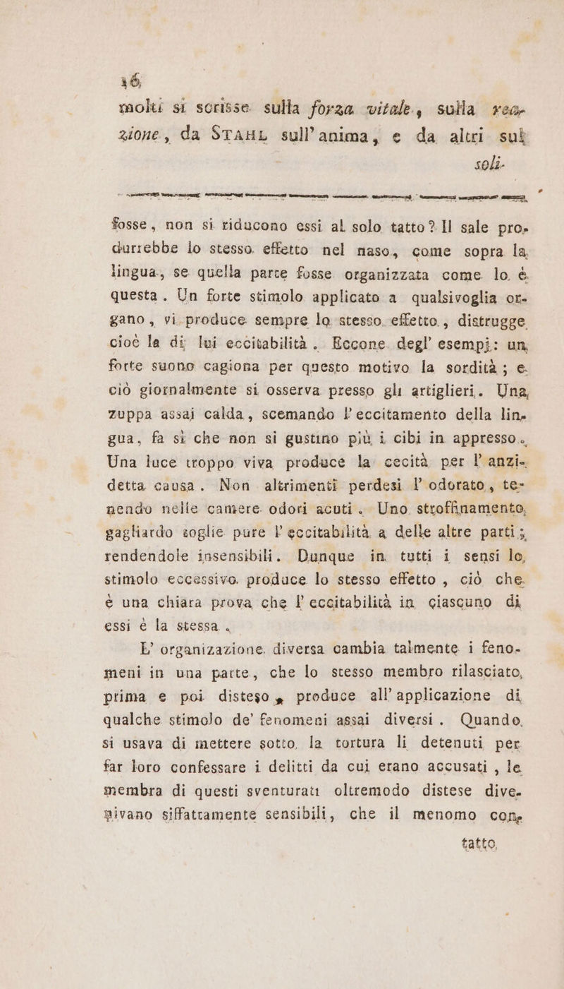 molti si scrisse sulla forza vitale, sulla reg zione, da STAHL sull’anima, e da altri sul soli. fosse, non si riducono essi al solo tatto? Il sale pro» durrebbe lo stesso. effetto nel maso, come sopra la, lingua, se quella parce fosse. organizzata come. lo è. questa. Un forte stimolo applicato a qualsivoglia or- gano, vi. produce sempre lo stesso. effetto, distrugge cioe la di lui eccitabilità. Eccone. degl esempi: un, forte suono cagiona per questo motivo la sordità ; e. ciò giornalmente si osserva presso gli artiglieri. Una, zuppa assai calda, scemando l’eccitamento della lin. gua, fa sì che non si gustino più i cibi in appresso. Una luce troppo viva produce la cecità per l anzi. detta causa. Non altrimenti perdesi I’ odorato, te- nendo nelle camere odori acuti. Uno stroffinamento, gagliardo soglie pure | eccitabilità a delle altre parti; rendendole insensibili. Dunque in tutti i sensi lo, stimolo eccessivo. produce lo stesso effetto , ciò che. € una chiara prova che |’ eccitabilità in ciascuno di essi é la stessa. E’ organizazione. diversa cambia talmente i feno. meni in una parte, che lo stesso membro rilasciato, prima e poi disteso » produce all’applicazione di qualche stimolo de’ fenomeni assai diversi. Quando, si usava di mettere sotto, la tortura li detenuti per far loro confessare i delitti da cui erano accusati , le membra di questi sventurati oltremodo distese dive. mivano siffatramente sensibili, che il menomo cone tatto,