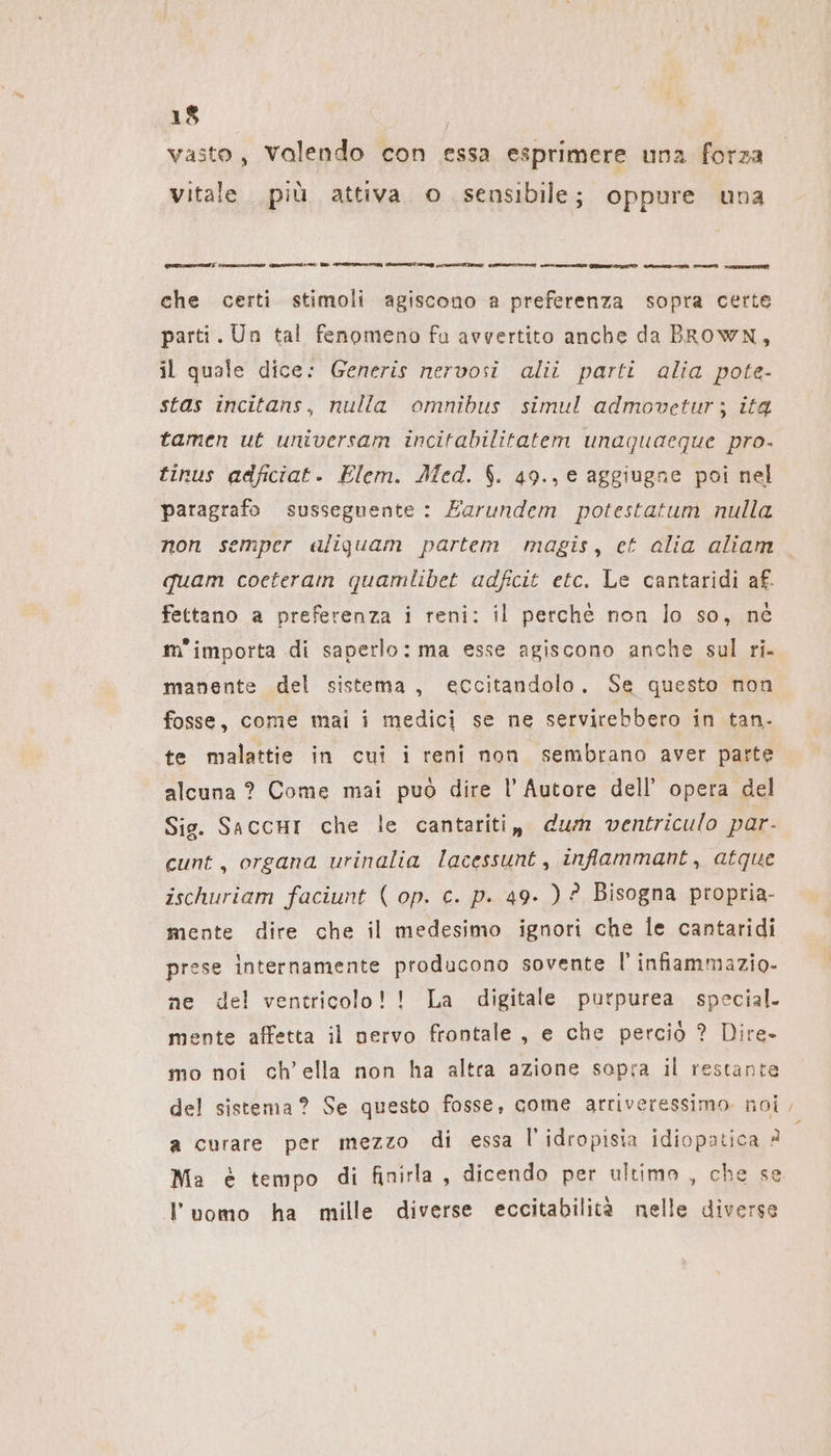 vasto, valendo con essa esprimere una forza Vitale. più attiva o sensibile; oppure una SIIT CIANI ASTI nee; RI ORMONI) SIRIO TIVAGD ASI TIT CIO RIT IO GANN Saro cn an wat che certi stimoli agiscono a preferenza sopra certe parti. Un tal fenomeno fu avvertito anche da BRowN, il quale dice: Generis nervosi alii parti alia pote- stas incitans, nulla omnibus simul admovetur; ita tamen ut universam incitabilitatem unaquaeque pro. tinus adficiat. Elem. Med. $. 49., e aggiugne poi nel paragrafo susseguente : Earundem potestatum nulla non semper aliguam partem magis, et alia aliam quam coeteram quamlibet adfcit etc. Le cantaridi af. fettano a preferenza i reni: il perché non lo so, né m'importa di saperlo: ma esse agiscono anche sul ri. manente del sistema, eccitandolo. Se questo non fosse, come mai i medici se ne servirebbero in tan- te malattie in cui i reni non sembrano aver parte alcuna ? Come mai può dire l'Autore dell’ opera del Sig. SaccHI che le cantariti, dum ventriculo par- cunt, organa urinalia lacessunt, infammant, atque ischuriam faciunt ( op. c. p. 49. ) ? Bisogna propria- mente dire che il medesimo ignori che le cantaridi prese internamente producono sovente |’ infiammazio- ne del ventricolo!! La digitale purpurea special. mente affetta il nervo frontale , e che perciò ? Dire- mo noi ch’ella non ha altra azione sapra il restante del sistema? Se questo fosse, come arriveressimo noi a curare per mezzo di essa l’idropisia idiopatica ? Ma è tempo di finirla, dicendo per ultimo , che se luomo ha mille diverse eccitabilità nelle diverse