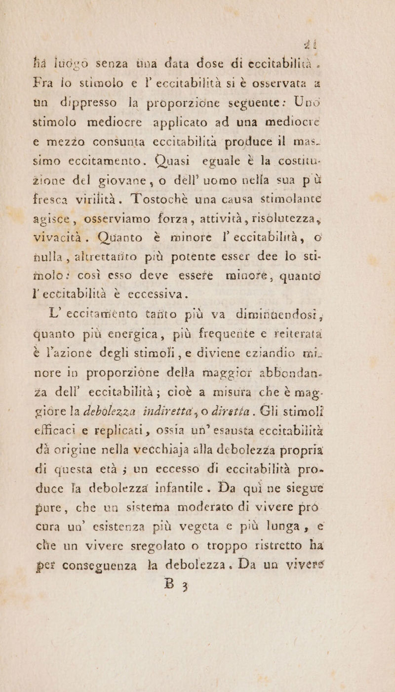 ha luogo senza vna data dose di eccitabilità . Fra lo stimolo e Peccitabilitä si è osservata a un dippresso la proporzione seguente: Uno stimolo mediocre applicato ad una mediocre e mezzo consunta eccitabilita produce il mas. simo eccitamento. Quasi eguale è la costitu- zione del giovane, o dell’ uomo nella sua pù fresca virilità. Tostochè una causa stimolante agisce, osserviamo forza, attività, risolutezza, vivacità. Quanto è minore l’ eccitabilità, © nulla, altrettarito più potente esser dee lo sti. înolo: così esso deve essefe minore, quanto l’ectitabilità è eccessiva. L’ eccitamiento taüto più va diminüendosi, guanto più energica, più frequente e reiterata è l’azione degli stimoli, e diviene eziandio mi. nore in proporzione della maggior abbondan. za dell’ eccitabilità; cioè a misura che è mag- giore la debolezza indiretta; 0 diretta . Gli stimoli efficaci e replicati, ossia un’ esausta eccitabilità dà origine nella vecchiaja alla debolezza propria di questa età ; un eccesso di eccitabilità pro. duce Ta debolezza infantile. Da qui ne siegue pure, che un sistema moderato di vivere prò cura un’ esistenza più vegeta e più lunga, e clie un vivere sregolato o troppo ristretto ha per conseguenza la debolezza. Da un vivere B 3