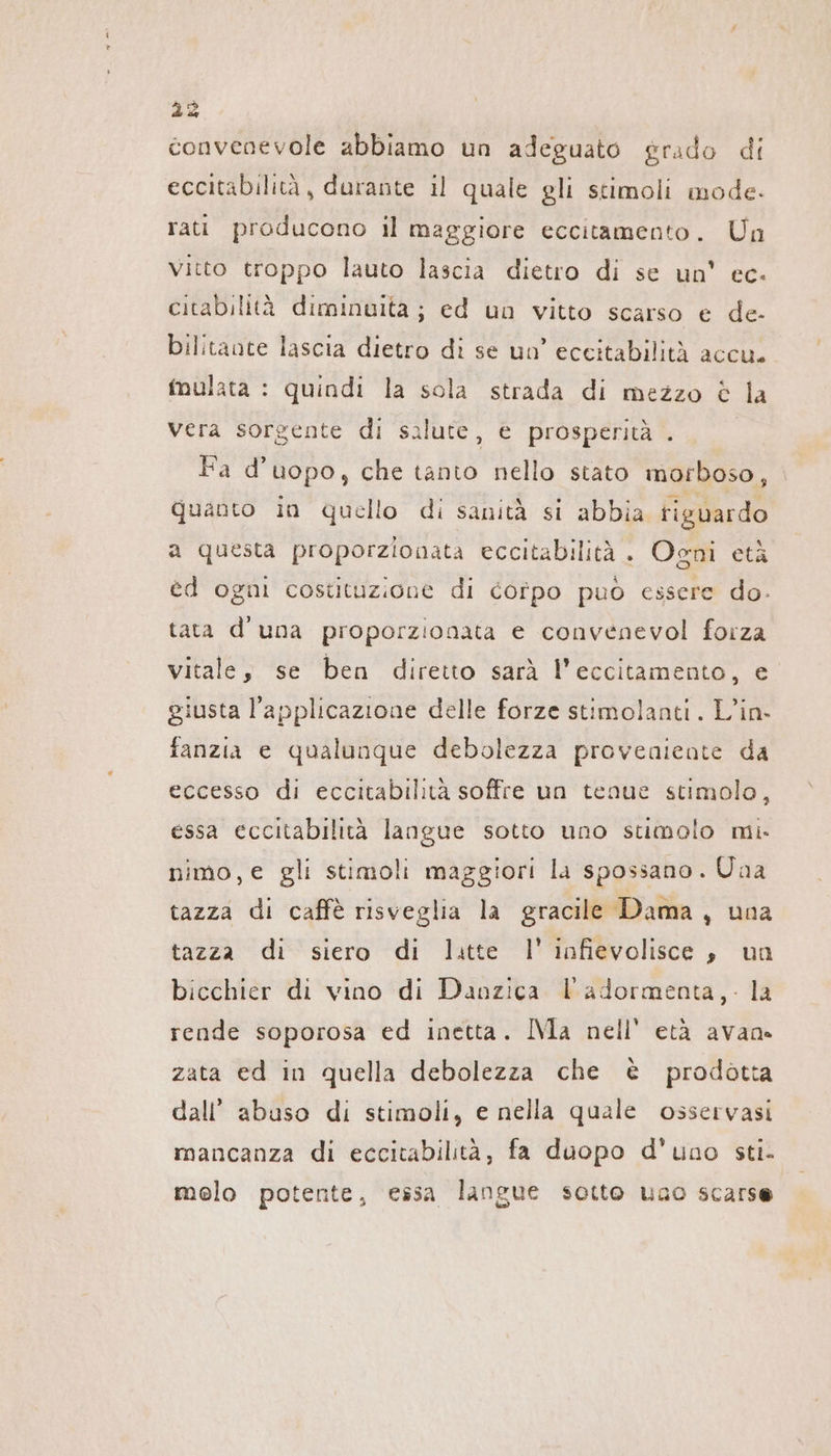 convenevole abbiamo un adeguato grado di eccitabilita, durante il quale gli stimoli mode. rati producono il maggiore eccitamento. Un vitto troppo lauto lascia dietro di se un' ec. citabilità diminvita ; ed un vitto scarso e de- bilitante lascia dietro di se un’ eccitabilità accu. mulata : quindi la sola strada di mezzo è la vera sorgente di salute, e prosperità . Pd uopo, che tanto nello stato morboso, quanto in quello di sanità si abbia riguardo a questa proporzionata eccitabilitä. Ogni età ed ogni costituzione di corpo puo essere do. tata d'una proporzionata e convenevol forza vitale, se ben diretto sarà l’eccitamento, e giusta l'applicazione delle forze stimolanti. L’in- fanzia e qualunque debolezza proveniente da eccesso di eccitabilità soffre un tenue stimolo, essa eccitabilità langue sotto uno stimolo mi. nimo,e gli stimoli maggiori la spossano. Una tazza di caffè risveglia la gracile Dama, una tazza di siero di latte 1’ infievolisce, un bicchier di vino di Danzica VP adormenta,- la rende soporosa ed inetta. IMa nell'età avan. zata ed in quella debolezza che è prodotta dall’ abuso di stimoli, e nella quale osservasi mancanza di eccitabilità, fa duopo d'uno sti. melo potente, essa langue sotto uno scarse