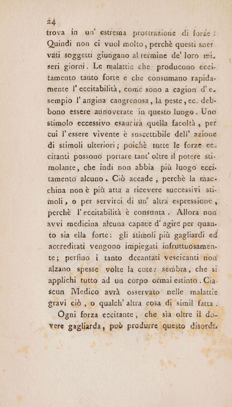 trova in un’ estrema prostrazione di forze : Quindi non ci vuol molto, perchè questi sner vati soggetti giungano al termine de’ loro mi, seri giorni. Le malattie che producono ecci- tamento tanto forte e che consumano rapida- mente I’ eccitabilità, come sono a cagion d’e. sempio l’arigina cangrenosa, la peste, ec. deb- bono essere aunoverate in questo luogo . Uno stimolo eccessivo esaurirä quella facoltà , per cui l'essere vivente è soscettibile dell’ azione di stimoli ulteriori; poichè tutte le forze et: citanti possono portare tant’ oltre il potere sti- molante, che indi non abbia più luogo ecci. tamento alcuno. Ciò accade ; perchè la mac- china non è più atta a ricevere successivi sti- moli, © per servirci di un’ altra espressione, perchè l’eccitabilità è consunta . Allora non avvi medicina alcuna capace d’ agire per quane to sia ella forte: gli stimoli più gagliardi ed accreditati vengono impiegati infruttuosamen- te; perfino i tanto decantati vescicanti non alzano. spesse volte la cute: seràbra, che si applichi tutto ad un corpo ofmal estinto . Cia- stan Medico avrà osservato nelle malattie gravi ciò , o qualch’ altra cosa di simil fatta . Ogni forza eccitante; che sia oltre il do- vere gagliarda, può produrre questo disordis