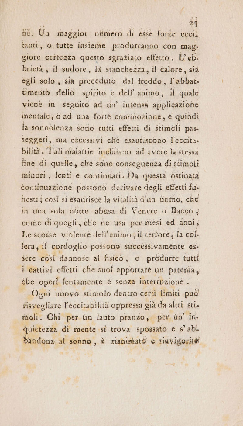 be. Un maggior numero di esse forze ecci. tanti, 0 tutte insieme produrranno con mag- giore certezza questo sgraziato effetto . L’ eb. brietà , il sudore, la stanchezza, il calore, sia egli solo, sia preceduto dal freddo, l’abbat. timento dello spirito e dell’ animo, il quale vienè in seguito ad un’ intensa applicazione mentale, 6 ad una forte commozione, e quindi la sonnolenza sono tutti effetti di stimoli pas- seggeri, ma eccessivi che esautiscono l'eccita- bilità. Tali malattie inclinano ad avere la stessa fine di quelle, che sono conseguenza di stimoli minori , lenti e continuati. Da questa ostinata continuazione possono derivare degli effetti fu. hesti; così si esaurisce la vitalità d’un too, che in una sola nötte abusa di Venere o Bacco; come di quegli, che ne usa per mesi ed anni. Le scosse violente dell'animo, il terfore; la col. lera, il cordoglio possone successivamente es- sere così dannose al fisico, e prödurre tutti i cattivi effetti che suol apportate un paterna, the operi lentamente è senza interruzione . Ogni nuovo stimolo dentro certi limiti può fisvegliare Peccitabilità oppressa già da altri sti. moli. Chi per un lauto pranzo, per un in- quietezza di mente si trova spossato e s’ ab. bandona al sonno , è rianismatò e riavigorità