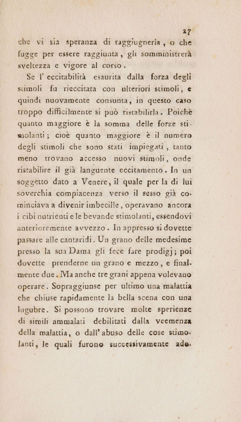 che vi sia speranza di raggiugnerla , o che fugge per essere raggiunta, gli somministrerà sveltezza e vigore al corso. Se I eccitabilita esaurita dalla forza degli sumoli fu rieccitata con ulteriori stimoli, e quindi nuovamente consunta, in questo caso troppo difficilmente si può ristabilirla. Poichè quanto maggiore è la somma delle forze sti. molanti; cioè quanto maggiore è il numero degli stimoli che sono stati impiegati, tanto meno trovano accesso nuovi stimoli, onde ristabilire il già languente eccitamento. In un soggetto dato a Venere, il quale per la di lui soverchia compiacenza verso il sesso già co. minciava a divenir imbecille, operavano ancora i cibi nutrienti e le bevande stimolanti, essendovi anterioremente avvezzo. In appresso si dovette passare alle cantaridi. Un grano delle medesime presso la sua Dama gli fece fare prodigj; poi dovette prenderne un grano e mezzo, e final. mente due. IMa anche tre grani appena volevano operare. Sopraggiunse per ultimo una malattia che chiuse rapidamente la bella scena con una lugubre. Si possono trovare molte sperienze di simili ammalati debilitati dalla veemenza della malattia, o dall’ abuso delle cose stimo. lanti, le quali furono successivamente ade.