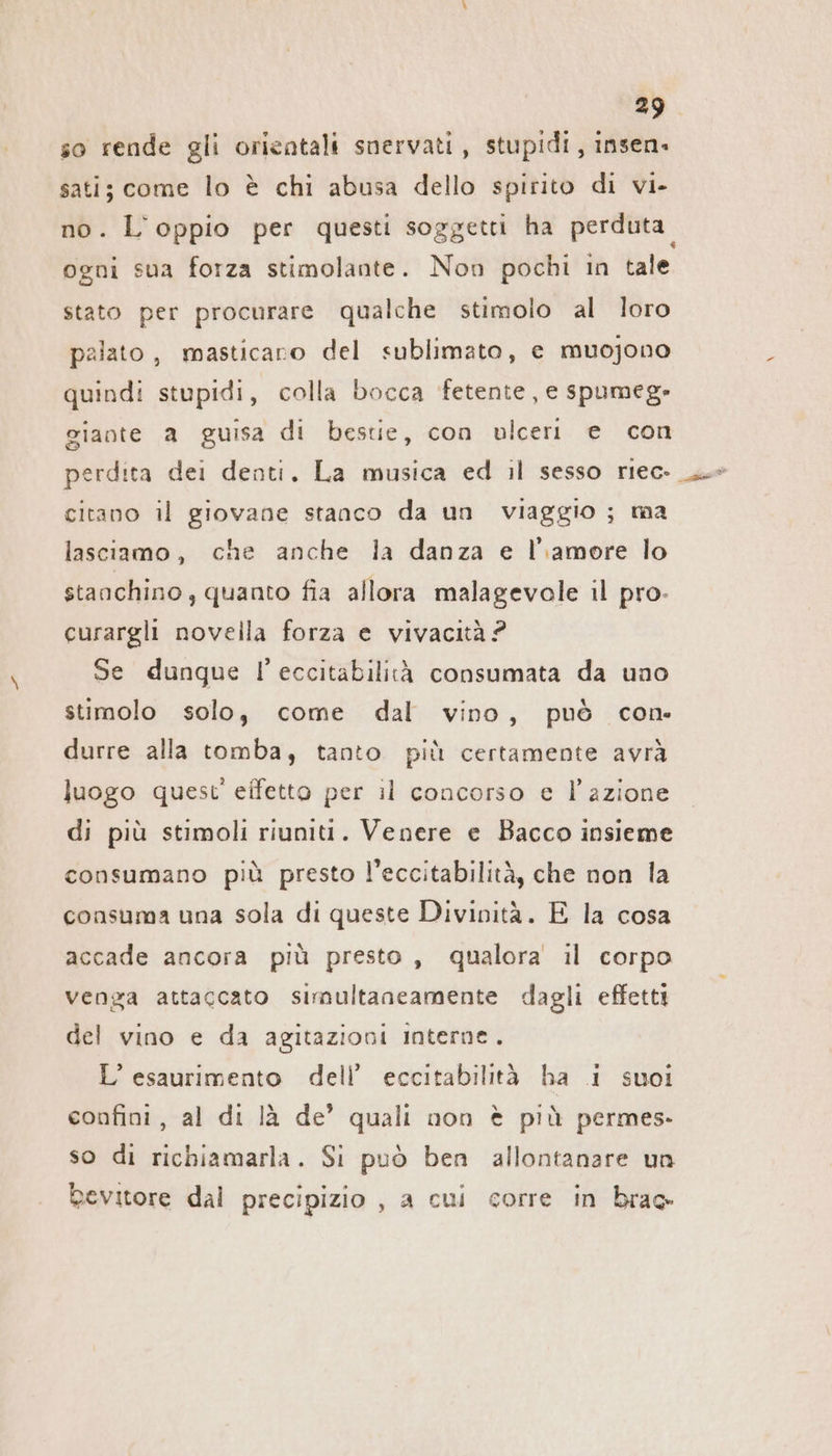 so rende gli orientali snervati, stupidi, insen. sati; come lo è chi abusa dello spirito di vi- no. L'oppio per questi soggetti ha perduta. ogni sua forza stimolante. Non pochi in tale stato per procurare qualche stimolo al loro palato, masticaro del sublimato, e muojono quindi stupidi, colla bocca fetente, e spumeg- giante a guisa di bestie, con ulceri e con perdita dei denti. La musica ed il sesso rıec-_ citano il giovane stanco da un viaggio ; ma lasciamo, che anche la danza e l’amore lo stanchino , quanto fia allora malagevole il pro- curargli novella forza e vivacità ? Se dunque l’eccitabilità consumata da uno stimolo solo, come dal vino, può con: durre alla tomba, tanto più certamente avrà luogo quest' effetto per il concorso e l’azione di più stimoli riuniti. Venere e Bacco insieme consumano più presto l’eccitabilità, che non la consuma una sola di queste Divinità. E la cosa accade ancora più presto, qualora il corpo venga attaccato simultaneamente dagli effetti del vino e da agitazioni Interne. L’ esaurimento dell’ eccitabilità ha i suoi confini, al di là de’ quali non è più permes- so di richiamarla. Si può ben allontanare un bevitore dal precipizio , a cui corre in brac-