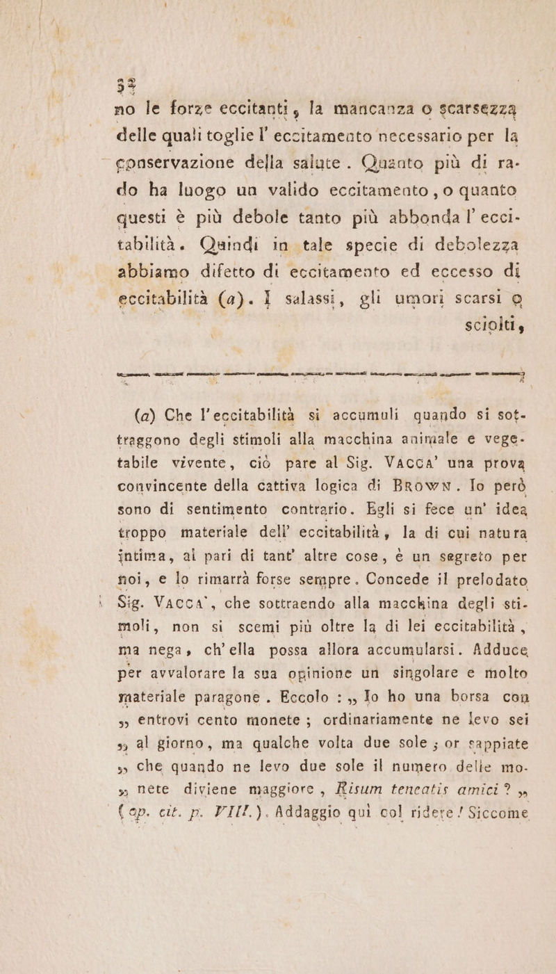 no le forze eccitanti, la mancanza o scarsezza delle quali toglie l' eccitamento necessario per la v conservazione della salute. Quanto più di ra- do ha luogo un valido eccitamento , o quanto questi è più debole tanto più abbonda l’ ecci- tabilità. Quindi in tale specie di debolezza abbiamo difetto di eccitamento ed eccesso di eccitabilità (a). I salassi, gli umori scarsi @ ca | scioltiy Er R (a) Che l’eccitabilità si accumuli quando si sot- traggono degli stimoli alla macchina animale e vege- tabile vivente, ciò pare al Sig. Vacca’ una prova convincente della cattiva logica di Brown. To però sono di sentimento contrario. Egli si fece un’ idea troppo materiale dell’ eccitabilità, la di cui natura intima, al pari di tant’ altre cose, è un segreto per noi, € lo rimarrà forse sempre. Concede il prelodato Sig. Vacca, che sottraendo alla macchina degli sti- moli, non si scemi più oltre la di lei eccitabilità, ma nega, ch’ella possa allora accumularsi. Adduce per avvalotare la sua opinione un singolare e molto materiale paragone. Eccolo : ,, Io ho una borsa con „ entrovi cento monete ; ordinariamente ne levo sei 39 al giorno, ma qualche volta due sole ; or sappiate s» che quando ne levo due sole il numero delle mo- sì néte diviene maggiore, Risum teneatis amici? „ Cap. cit. p. VII). Addaggio qui col ridere ! Siccome