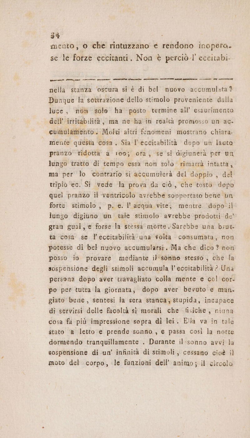 mento, 0 che rintuzzano € rendono inopero. se le forze eccitanti, Non è perciò.l' eccıtabi- nella stanza ‘oscura si € di bel nuovo ‘accumulata? Dunque la sottrazione dello stimolo proveniente dalla luce, noh solo ha posto termine all’ esaurimento dell’ irritabilità, ma ne ha in realcà promosso un ac- cumulamento. Molti altri fenomeni mostrano chiara. mente questa cosa. Sia l’eccitabilita dopo un lauto pranzo'-tidotta’ a 100; ora, se si digiunerà per un lungo tratto di tempo essa non solo rimarrà intatta, ma per lo contrario si accumulerä del doppio , del triplo ‘ec. Si vede la prova da cià, che tosto dopo quel pranzo il ventricolo avrebbe sopportato bene un forte stimolo, p. e. l'acqua vite; mentre ‘dopo-il lungo digiuno un tale stimolo avrebbe prodotti de’ gran guai, e forse la stessa morte. Sarebbe una brut- ta cosa se leccitabilità una volta consumata, non potesse di bel nuovo accumularsi. Ma che dico? non posso io provare mediante il’sonno stesso, che la sospensione degli stimoli accumula l’ eccitabilità ? Una persona dopo aver ‘travagliato colla mente e col cor. po per tutta la giornata, dopo aver bevuto e man. giato bene, sentesi la sera stanca, stupida, incapace di servirsi delle facoltà sì morali che fisiche, niuna cosa fa più impressione sopra di lei. Ella va in tale stato ‘a letto e prende sonno, e passa così la notte dormendo tranquillamente . Durante il ‘sonno avvi la sospensione di un’ infinità di stimoli, cessano cioè ;l moto del corpo, le funzioni dell’ animo; il circolo