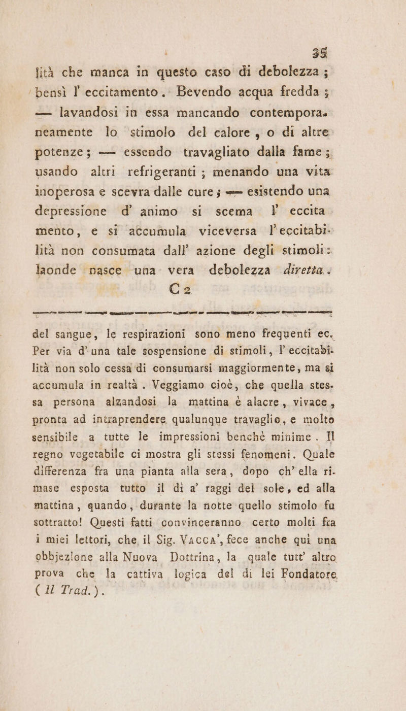 lità che manca in questo caso di debolezza ; ‘bensì l' eccitamento. Bevendo acqua fredda ; — lavandosi in essa mancando contempora. neamente lo stimolo del calore, o di altre potenze; — essendo travagliato dalla fame ; usando altri refrigeranti ; menando una vita inoperosa e scevra dalle cure; — esistendo una depressione d’ animo si scema I eccita mento, e si accumula viceversa l’eccitabi- lità non consumata dall’ azione degli stimoli: laonde nasce una vera debolezza diretta. Ca 3 I, sal è del sangue, le respirazioni sono meno frequenti ec, Per via d'una tale sospensione di stimoli, I’ eccitabi. lità non solo cessa di consumarsi maggiormente, ma si accumula in realtà . Veggiamo cioè, che quella stes. sa persona alzandosi la mattina € alacre, vivace, pronta ad intraprendere qualunque travaglio, e molto sensibile a tutte le impressioni benchè minime . Il regno vegetabile ci mostra gli stessi fenomeni. Quale differenza fra una pianta alla sera, dopo ch’ella ri. mase esposta tutto il di a’ raggi del sole, ed alla mattina, quando, durante la notte quello stimolo fu sottratto! Questi fatti convinceranno certo molti fia i miei lettori, che, il Sig. Vacca’, fece anche qui una obbjezione alla Nuova Dottrina, la quale tutt’ altro prova che la cattiva logica del di lei Fondatore (HTraa.y.