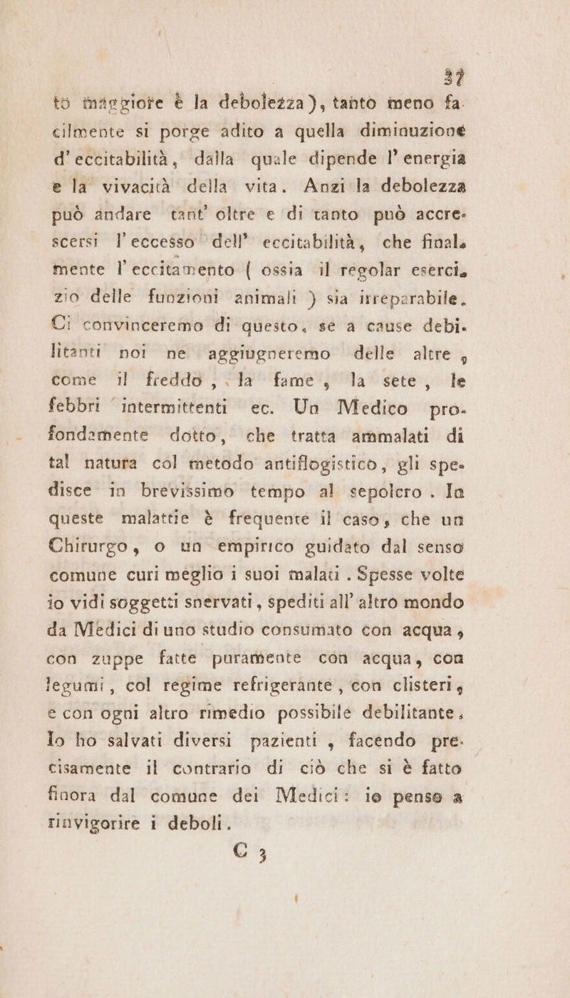 to mapgiore è la debolezza), tanto meno fa. cilmente si porge adito a quella diminuzione d’eccitabilità, dalla quale dipende 1° energia e la vivacità della vita. Anzi la debolezza può andare tant’ oltre e di tanto può accre- scersi l'eccesso dell’ eccitabilità, che finale mente l eccitamento ( ossia il regolar eserci, zio delle funzioni animali ) sia irreparabile. Ci convinceremo di questo, se a cause debi. litanti noi ne aggiugneremo delle altre, come il freddo, la fame, la sete, le febbri intermittenti ec. Un Medico pro. fondamente dotto, che tratta ammalati di tal natura col metodo antiflogistico, gli spe» disce in brevissimo tempo al sepolcro . In queste malattie è frequente il caso, che un Chirurgo, o un empirico guidato dal senso comune curi meglio i suoi malati . Spesse volte io vidi soggetti snervati, spediti all’ altro mondo da Medici di uno studio consumato con acqua, con zuppe fatte puramente con acqua, con legumi, col regime refrigerante , con clisteri, e con ogni altro rimedio possibile debilitante, Io ho salvati diversi pazienti „ facendo pre: cisamente il contrario di ciò che si è fatto finora dal comune dei Medici: ie penso a rinvigorire i deboli. C 3