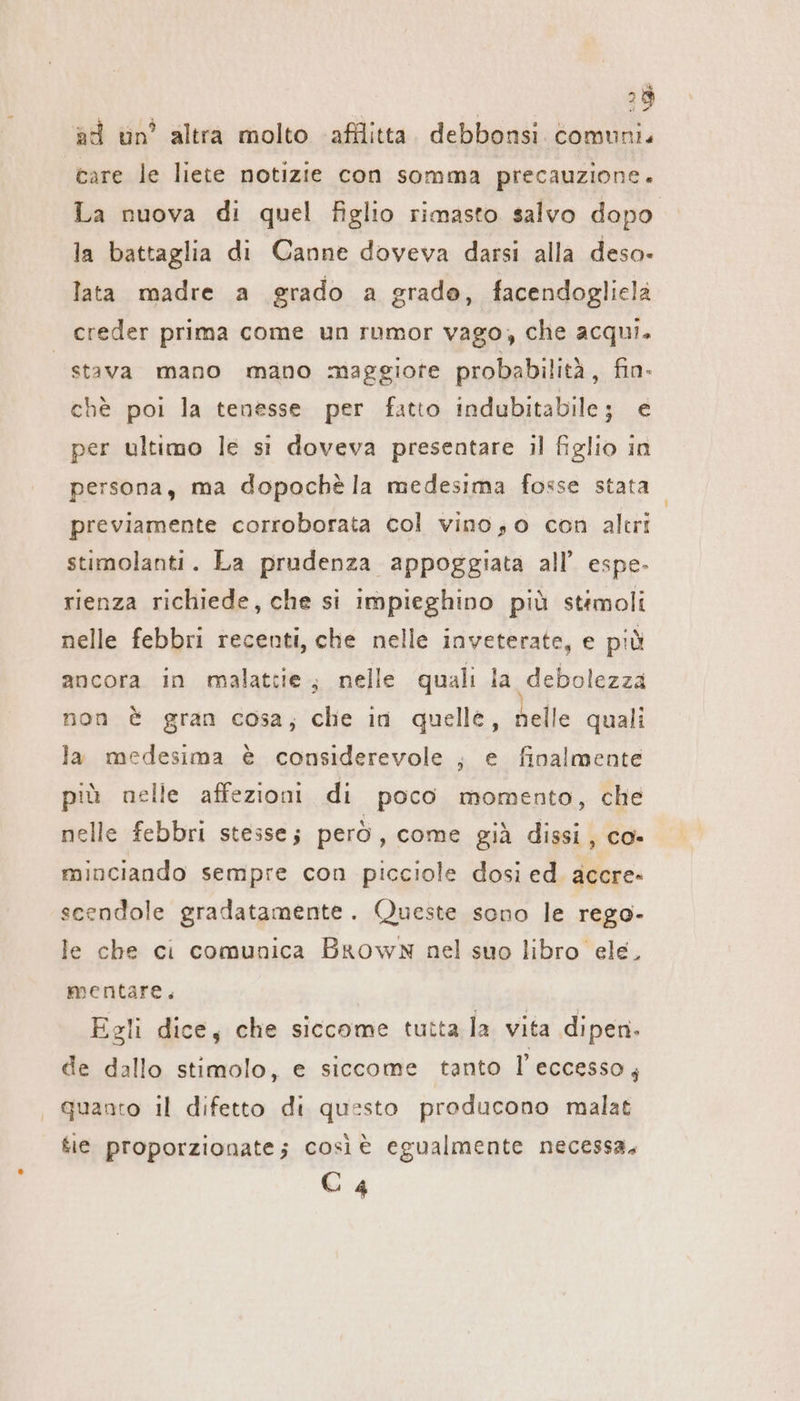 | | 29 ad un’ altra molto afflitta. debbonsi comuni. care le liete notizie con somma precauzione. La nuova di quel figlio rimasto salvo dopo la battaglia di Canne doveva darsi alla deso- lata madre a grado a grado, facendogliela creder prima come un rumor vago, che acqui. “stava mano mano maggiore probabilità, fin- chè poi la tenesse per fatto indubitabile; € per ultimo le si doveva presentare il figlio in persona, ma dopoche la medesima fosse stata previamente corroborata col vinoso con altri stimolanti. La prudenza appoggiata all’ espe- rienza richiede, che si impieghino più stimoli nelle febbri recenti, che nelle inveterate, e più ancora in malattie; nelle quali la debolezza non È gran cosa; che in quelle, nelle quali la medesima è considerevole ;, e finalmente più nelle affezioni di poco momento, che nelle febbri stesse; però, come già dissi, co» minciando sempre con picciole dosi ed. accre- scendole gradatamente. Queste sono le rego- le che ci comunica Brown nel suo libro ele, mentare. Egli dice, che siccome tutta la vita dipen. de dallo stimolo, e siccome tanto l'eccesso; quanto il difetto di questo producono malat ie proporzionate; così è egualmente necessa. C 4