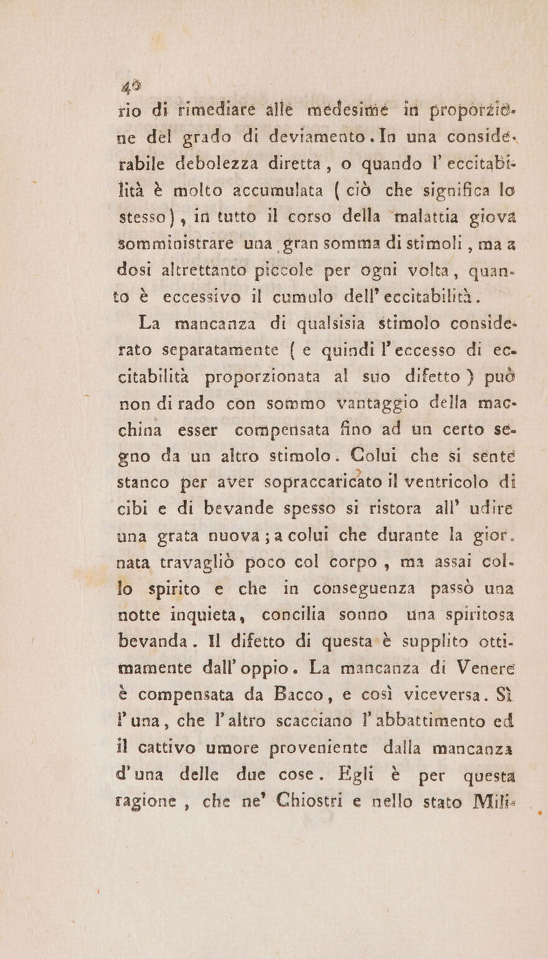 45 rio di rimediare alle medesime in proporzia. ne del grado di deviamento.In una conside. rabile debolezza diretta, o quando l’ eccitabi- lità è molto accumulata (ciò che significa lo stesso), in tutto il corso della ‘malattia giova sommibistrare una gran somma di stimoli, ma a dosi altrettanto piccole per ogni volta, quan. to è eccessivo il cumulo dell’ eccitabilità. La mancanza di qualsisia stimolo conside: rato separatamente {e quindi l'eccesso di ec- citabilità proporzionata al suo difetto } può non di rado con sommo vantaggio della mac. china esser compensata fino ad un certo se- gno da un altro stimolo. Colui che si sente stanco per aver sopraccaticato il ventricolo di cibi e di bevande spesso si ristora all’ udire una grata nuova;a colui che durante la gior. nata travagliò poco col corpo, ma assai col. lo spirito e che in conseguenza passò una notte inquieta, concilia sonno una spiritosa bevanda. Il difetto di questa è supplito otti- mamente dall’ oppio. La mancanza di Venere è compensata da Bacco, e così viceversa. Sì P una, che l’altro scacciano l'abbattimento ed il cattivo umore proveniente dalla mancanza d'una delle due cose. Egli è per questa ragione , che ne’ Chiostri e nello stato Mili