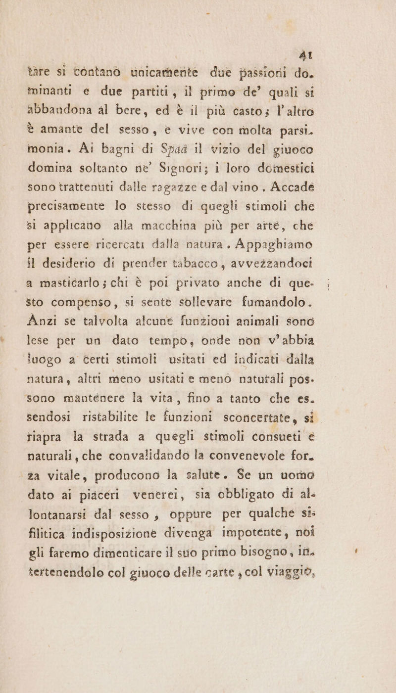 AI tàre si contanò unicamente due passioni do. minanti e due partiti, il primo de’ quali si abbandona al bere, ed è il più casto; l’altro è amante del sesso, e vive con molta parsi. monia. Ai bagni di Spad il vizio del giuoco domina soltanto ne’ Signori; i loro domestici sono trattentiti dalle ragazze e dal vino, Accade precisamente lo stesso di quegli stimoli che si applicato alla macchina più per arte, che per essere ricercati dalla natura. Appaghiamo il desiderio di prender tabacco, avvezzandoci a masticarlo ; chi è poi privato anche di que. sto compenso, si sente sollevare fumandolo. Anzi se talvolta alcune funzioni animali sono lese per un dato tempo, onde non v’abbia luogo a Certi stimoli usitati ed indicati dalla natura, altri meno usitati e menò natutali pos. sono mantenere la vita, fino a tanto che es. sendosi ristabilite le funzioni sconcertate, si tiapra la strada a quegli stimoli consueti € naturali, che convalidando la convenevole for. ‘za vitale, producono la salute. Se un uomo dato ai piaceri venerei, sia obbligato di al. lontanarsi dal sesso, oppure per qualche si filitica indisposizione divenga impotente, noi gli faremo dimenticare il suo primo bisogno, int. tertenendolo col giuoco delle carte } col viaggio,