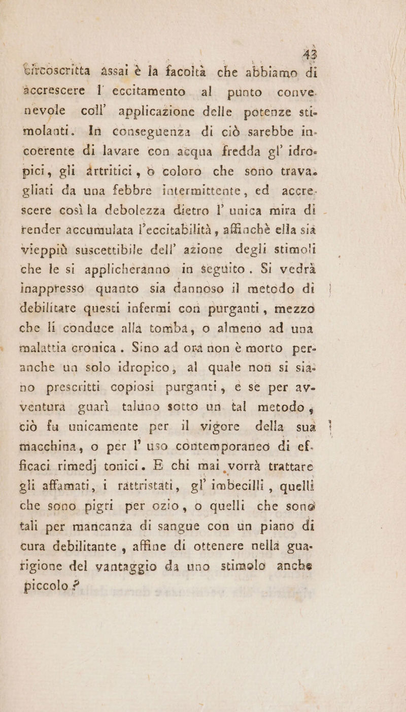 Bitcoscritta assai è la facoltà che abbiamo di accrescere 1 eccitamento al punto. conve. nevole coll’ applicazione delle potenze sti- molaoti. In conseguenza di ciò sarebbe in- coerente di lavare con acqua fredda gl’ idro. pici, gli àartritici, 6 coloro che sorio trava. gliati da una febbre intermittente, ed accre- scere cosila debolezza dietro l’ unica mira di . render accumulata l’eccitabilità, afiachè ella siä vieppiù suscettibile dell’ azione degli stimoli che le si applicheranno in seguito. Si vedrà inappresso quanto sia dannoso il metodo di debilitare questi infermi con purganti, mezzo che li conduce alla tomba, o almeno ad una malattia cronica. Sino ad orà non è morto per- anche un solo idropico; al quale noti si sia: no prescritti copiosi purganti, e se per av- venturà guarì taluno sotto un tal metodo, ciò fu unicamente per il vigore della sua macchina, o per l’ uso contemporaneo di ef. ficaci rimedj tonici. E chi mai vorrà trattare gli affamati, i rattristati, gl imbecilli , quelli che sono pigri per ozio, 0 quelli che sona tali per mancanza di sangue con un piano di cura debilitante , affine di ottenere nella gua. tigione del vantaggio da uno stimolo anche piccolo ?