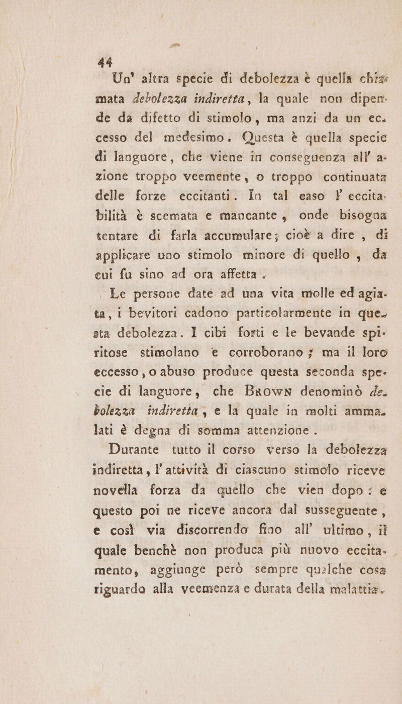 Un’ altra specie di debolezza è quella chiz: mata debolezza indiretta, la quale non dipen. de da difetto di stimolo, ma anzi da un ec. cesso del medesimo. Questa è quella specie di languore, che viene in conseguenza all’ a- zione troppo veemente, o troppo continuata delle forze eccitanti. In tal easo F eccita. bilità è scemata e mancante, onde bisogna tentare di farla accumulare; cioè a dire , di applicare uno stimolo minore di quello , da cui fu sino ad ora affetta . | Le persone date ad una vita molle ed agia. ta, i bevitori cadono particolarmente in que. sta debolezza. I cibî forti e le bevande spi- ritose stimolano € corroborano ; ma il loro eccesso , o abuso produce questa seconda spe. cie di languore, che Brown denominò de. bolezza indiretta, e la quale in molti amma. lati è degna di somma attenzione . Durante tutto il corso verso la debolezza indiretta, l’attività di ciascuno stimolo riceve novella forza da quello che vien dopo: e questo poi ne riceve ancora dal susseguente , e così via discorrendo fino all’ ultimo, il quale benchè non produca più nuovo eccita. , mento, aggiunge però sempre qualche cosa riguardo alla veemenza e durata della malattia.