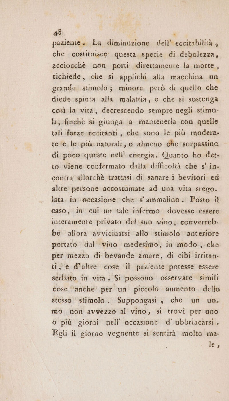 paziente. La diminuzione dell’ eccitabilità , che costituisce” questa specie di debolezza; acciocchè non porti direttamente la morte, richiede, che si applichi alla macchina un grande stimolo; minore però di quello che diede spinta alla malattia, e che si sostenga così la vita, decrescendo sempre negli stimo. li, finchè si giunga a mantenerla con quelle tali forze (eccitanti, che sono le più modera» te e le più naturali, o almeno che sorpassino di poco queste nell’ energia. Quanto ho det- to viene confermato dalla difficoltà che s’ in- contra allorchè trattasi di sanare i bevitori ed altre. persone accostumate ad una vita srego. lata. in occasione che s' ammalino. Posto il caso, in cui un tale infermo dovesse essere interamente privato del sun vino, converreb. be allora avvicinarsi allo stimolo ‘anteriore portato dal vino medesimo, in modo, che per mezzo di bevande amare, di cibi ırritan- ti, e d’altre cose il paziente potesse essere serbato in vita. Si possono osservare simili cose “anche per un piccolo aumento. dello stesso stimolo. Suppongasi ,„ che un uo. mo non avvezzo al vino, si trovi per uno o più giorni nell occasione d’ ubbriacarsi . Egli il giorno vegnente si sentirà molto ma- le,