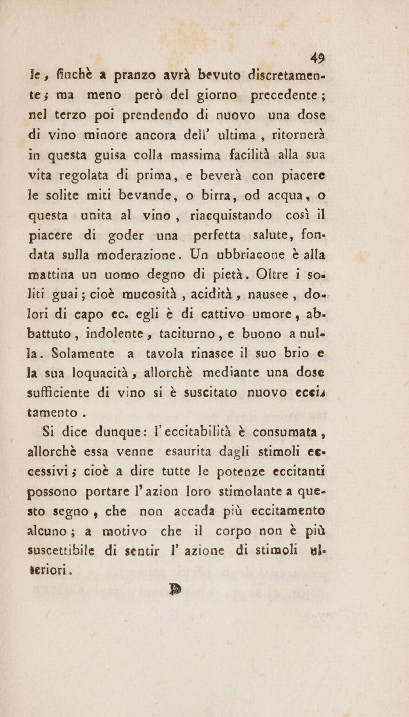 ie, finchè a pranzo avrà bevuto discretamen- te; ma meno però del giorno. precedente; nel terzo poi prendendo di nuovo una dose di vino minore ancora dell’ ultima, ritornerà in questa guisa colla massima facilità alla sua vita regolata di prima, e beverà con piacere le solite miti bevande, o birra, od acqua, o questa unita al vino, riaequistando così il piacere di goder una perfetta salute, fon. data sulla moderazione. Un ubbriacone è alla mattina un uomo degno di pietà. Oltre 1 so» liti guai; cioè mucosità , acidità , nausee , do« lori di capo ec. egli è di cattivo umore, ab. battuto, indolente, taciturno, e buono a nul« la. Solamente a tavola rinasce il suo brio e la sua loquacitä , allorchè mediante una dose sufficiente di vino si è suscitato nuovo eceis tamento . Si dice dunque: l’eccitabilità è consumata, allorchè essa venne esaurita dagli stimoli ee- cessivi; cioè a dire tutte le potenze eccitanti possono portare l’azion loro stimolante a que- sto segno , che non accada più eccitamento alcuno; a motivo che il corpo non è più suscettibile di sentir I’ azione di stimoli ul. teriori. D