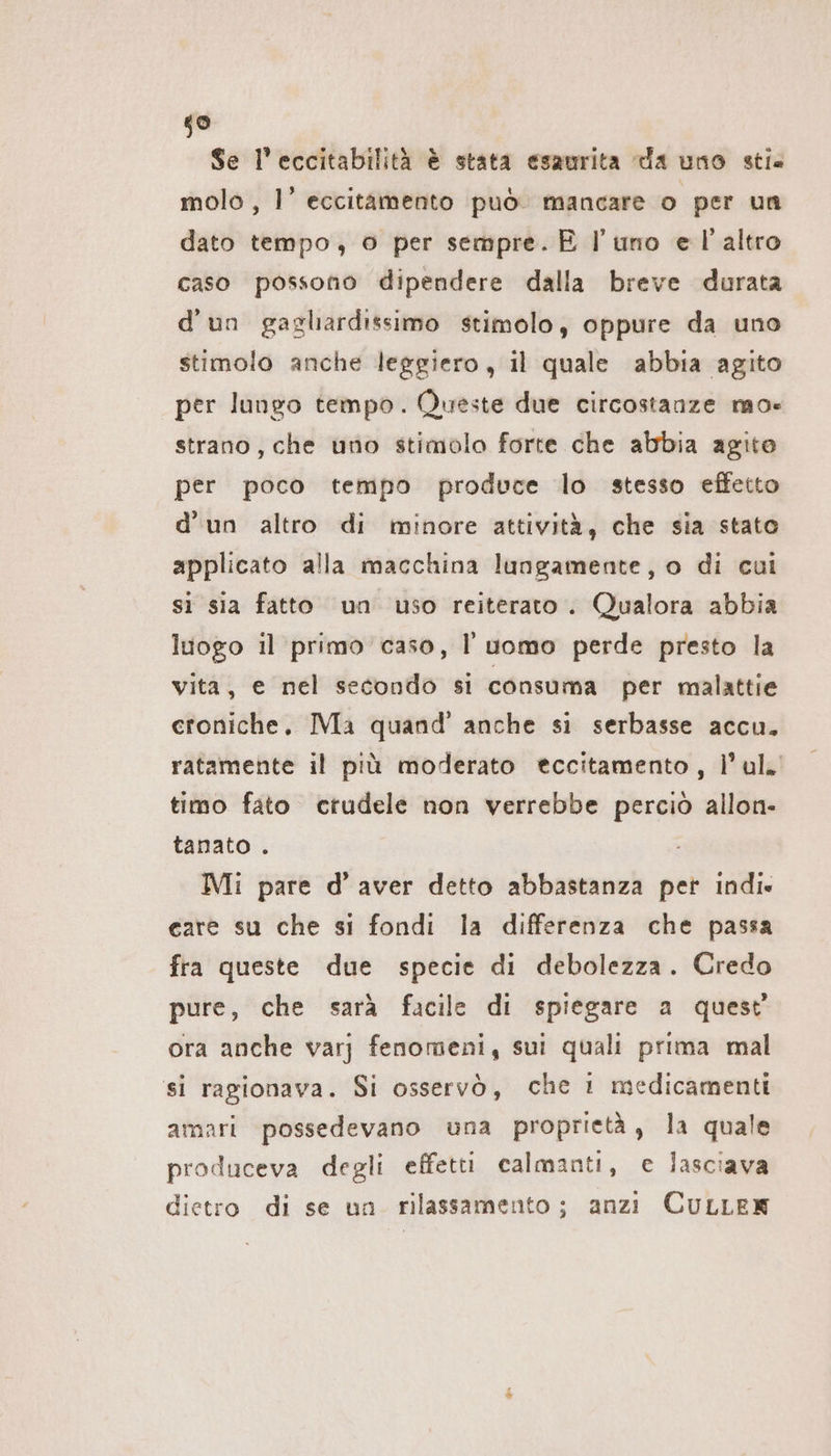 59 Se l’eccitabilità è stata esaurita da uno stie molo, 1’ eccitamento può mancare o per un dato tempo, © per sempre. È l'uno el'altro caso possono dipendere dalla breve durata d'un gagliardissimo stimolo, oppure da uno stimolo anche leggiero, il quale abbia agito per lungo tempo. Queste due circostanze mo« strano, che uno stimolo forte che abbia agito per poco tempo produce lo stesso effetto d’un altro di minore attività, che sia stato applicato alla macchina lungamente, o di cui si sia fatto un uso reiterato . Qualora abbia luogo il primo caso, l'uomo perde presto la vita, e nel secondo si consuma per malattie croniche, Ma quand’ anche si serbasse accu. ratamente il più moderato eccitamento, l’ul» timo fato crudele non verrebbe perciò allon- tanato . Mi pare d’aver detto abbastanza per indi» care su che si fondi la differenza che passa fra queste due specie di debolezza. Credo pure, che sarà facile di spiegare a quest ora anche varj fenomeni, sui quali prima mal si ragionava. Si osservò, che 1 medicamenti amari possedevano una proprietà, la quale produceva degli effetti calmanti, e lasciava