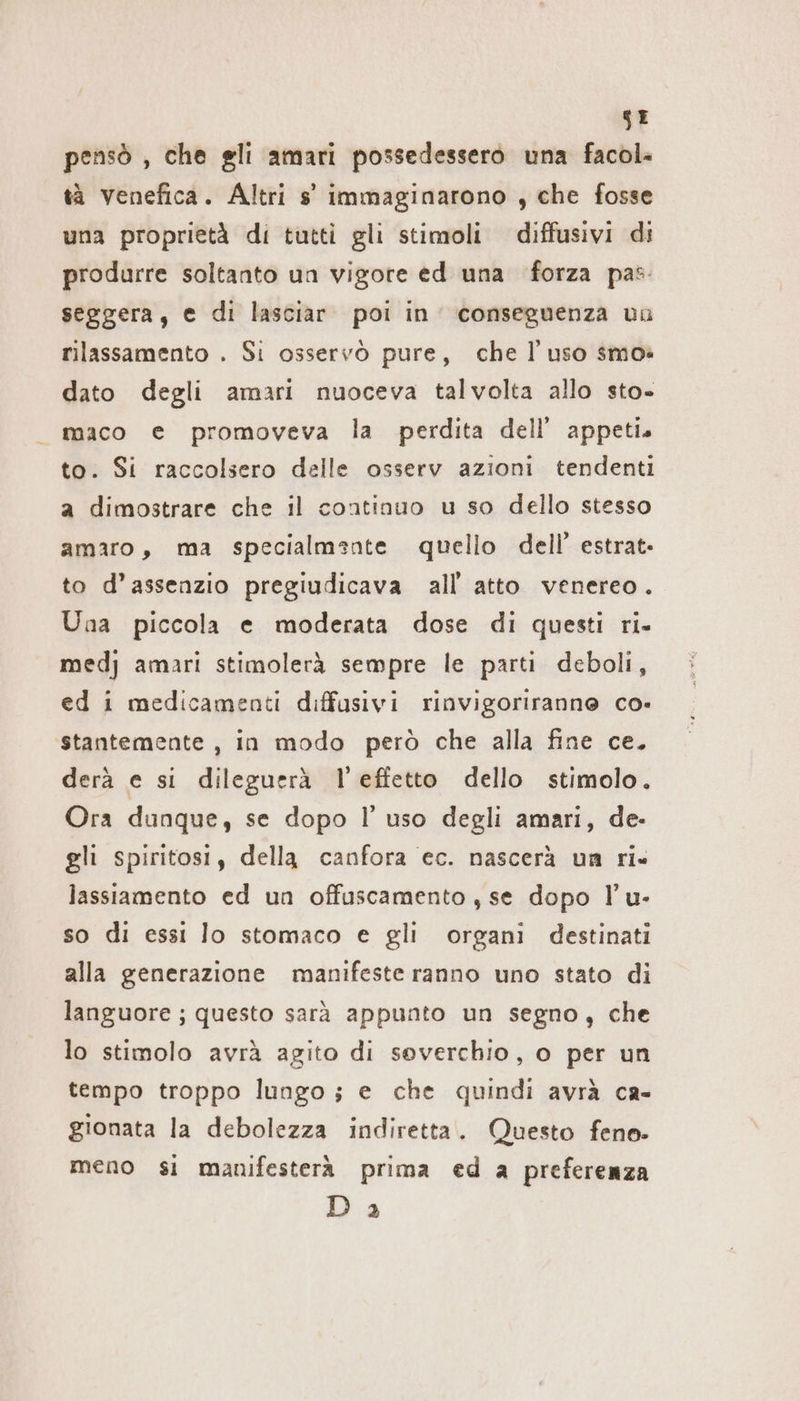 SE pensò , che gli amari possedessero una facol- tà venefica. Altri s' immaginarono , che fosse una proprietà di tutti gli stimoli diffusivi di produrre soltanto un vigore ed una forza pas seggera, e di lasciar. poi in’ conseguenza un rilassamento . Si osservò pure, che l’uso smo: dato degli amari nuoceva talvolta allo sto- maco e promoveva la perdita dell’ appeti. to. Si raccolsero delle osserv azioni tendenti a dimostrare che il continuo u so dello stesso amaro, ma specialmente quello dell’ estrat- to d’assenzio pregiudicava all atto venereo. Una piccola e moderata dose di questi ri- medj amari stimolerà sempre le parti deboli, ed i medicamenti diffusivi rinvigoriranne co- stantemente , in modo però che alla fine ce. derà e si dileguerà l’effetto dello stimolo. Ora dunque, se dopo I’ uso degli amari, de- gli spiritosi, della canfora ec. nascerà un ri» lassiamento ed un offuscamento, se dopo !’u- so di essi lo stomaco e gli organi destinati alla generazione manifeste ranno uno stato di languore ; questo sarà appunto un segno, che lo stimolo avrà agito di soverchio, o per un tempo troppo lungo; e che quindi avrà ca- gionata la debolezza indiretta. Questo feno. meno si manifesterà prima ed a preferenza Da