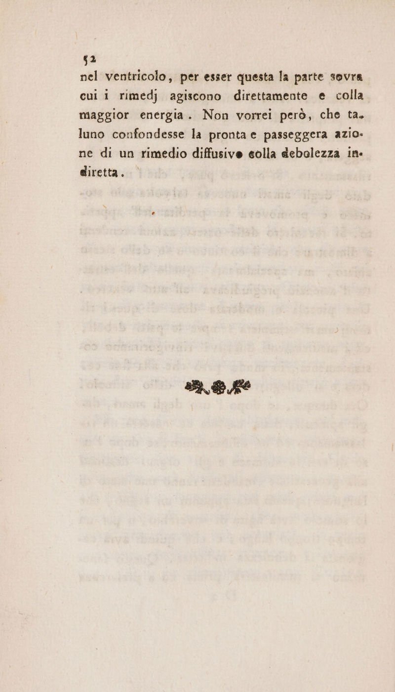 $2 nel ventricolo, per esser questa la parte sovra cui i rimedj agiscono direttamente e colla maggior energia. Non vorrei però, che ta. luno confondesse la pronta e passeggera azio- ne di un rimedio diffusive eolla debolezza in: diretta. BR