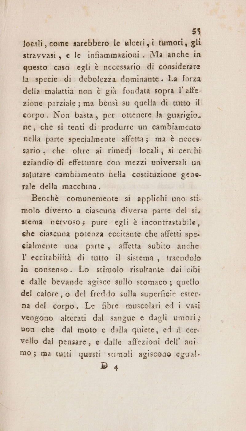 locali, come sarebbero le ulceri, i tumori, gli stravvasi, e le infiammazioni . Ma anche in questo caso egli è necessario di considerare la specie di debolezza dominante. La forza della malattia non è già fondata sopra 1 affe. zione parziale ; ma bensì su quella di tutto il corpo. Non basta, per ottenere la guarigio. ne, che si tenti di produrre un cambiamento nella parte specialmente affetta; ma è neces: sario, che oltre ai rimedj locali, si cerchi eziandio di effettuare con mezzi universali un salutare cambiamento hella costituzione gene. rale della macchina. Benchè comunemente si applichi uno sti. molo diverso a ciascuna diversa parte del si. stema nervoso; pure egli è incontrastabile, che ciascuna potenza eccitante che affetti spe. eialmente una parte, affetta subito anche l eccitabilità di tutto il sistema, traendolo in consenso. Lo stimolo risultante dai cibi e dalle bevande agisce sullo stomaco ; quello del calore, o del freddo sulla superficie ester- na del corpo. Le fibre muscolari ed i vasi vengono alterati dal sangue e dagli umori; non che dal moto e dalla quiete, ed sl cer- vello dal pensare; e dalle affezioni dell’ ani. MO; ma tutti questi stimoli agiscono egual. D 4