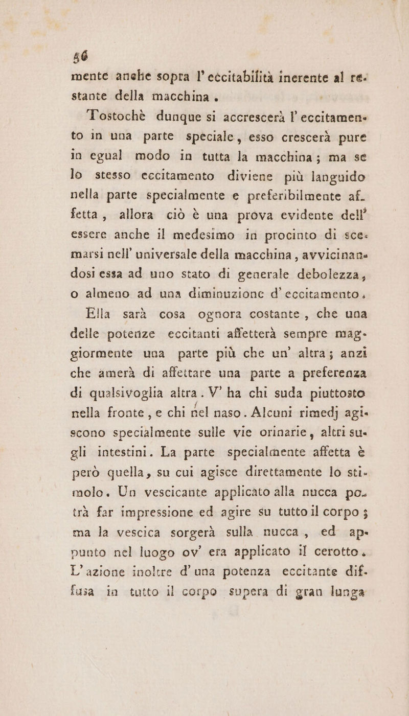 mente anehe sopra l’eccitabilità inerente al re- stante della macchina . Tostochè dunque si accrescerà I eccitamen- to in una parte speciale, esso crescerà pure in egual modo in tutta la macchina; ma se lo stesso eccitamento diviene più languido nella parte specialmente e preferibilmente af. fetta, allora ciò è una prova evidente dell’ essere anche il medesimo in procinto di sce: marsi nell’ universale della macchina, avvicinane dosi essa ad uno stato di generale debolezza, o almeno ad una diminuzione d’ eccitamento. Ella sarà cosa ognora costante, che una delle potenze eccitanti affetterà sempre mag- giormente una parte più che un’ altra; anzi che amerà di affettare una parte a preferenza di qualsivoglia altra. V ha chi suda piuttosto nella fronte, e chi nel naso. Alcuni rimedj agi« scono specialmente sulle vie orinarie, altri su. gli intestini. La parte specialmente affetta è però quella, su cui agisce direttamente lo sti. molo. Un vescicante applicato alla nucca po. trà far impressione ed agire su tutto il corpo $ ma la vescica sorgerà sulla nucca, ed ap-« punto nel luogo ov’ era applicato il cerotto. L’azione inoltre d’ una potenza eccitante dif. fusa in tutto il corpo supera di gran lunga