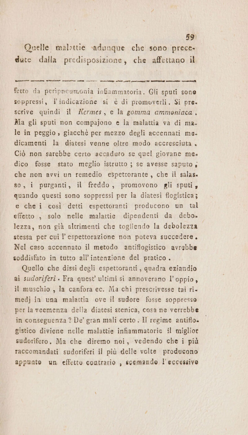 Quelle malzttie sadunque che sono prece. dute dalla predisposizione, che affettano il i rag SR RA LETTA nn n ee PTT LEERE ‚gonna REIETATE Are e RenÒ fetto da peripneumonia infiammatoria. Gli sputi sone soppressi, l'indicazione si è di promovetli. Si pre. scrive quindi il £ermes, e la gomma ammoniaca , Ma gli sputi non compajono e la malattia va di ma- le in peggio , giacché per mezzo degli accennati me. dicamenti la diatesi venne oltre modo accresciuta. Ciò non sarebbe certo accaduto se quel giovane mea dico fosse stato meglio istrutto ; se avesse saputo; che non avvi un remedio espettorante, che il salas. so, i purganti, il freddo, promovono gli sputi; quando questi sono soppressi per la diatesi flogistica; e che i così detti espettoranti producono un tal effetto , solo nelle malattie dipendenti da debo. lezza, non già altrimenti che togliendo la debolezza stessa per cui l’ espettorazione non poteva succedere. Nel caso accennato il metodo antiflogistico avrebbe soddisfato in tutto all’intenzione del pratico. Quello che dissi degli espettoranti, quadra eziandio ai sudoriferi . Fra quest’ ultimi si annoverano l’oppio, il muschio , la canfora ec. Ma chi prescrivesse tai ri. medj in una malattia ove il sudore fosse soppresse per la veemenza della diatesi stenica, cosa ne verrebbe in conseguenza ? De’ gran mali certo . Il regime antiflo- gistico diviene nelle malattie infiammatorie il miglior sudorifero. Ma che diremo noi, vedendo che i più raccomandati sudoriferi il più delle volte producono appunte un effetto contrario , scemando l'eccessivo