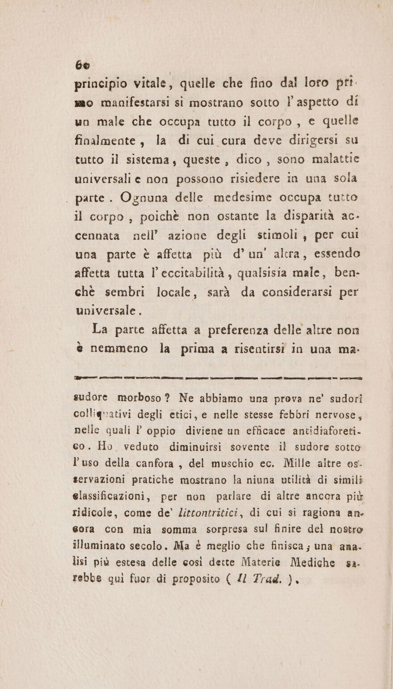 principio vitale, quelle che fino dal loro pri mo manifestarsi si mostrano sotto | aspetto di un male che occupa tutto il corpo, e quelle finalmente, la di cui cura deve dirigersi su tutto il sistema, queste, dico, sono malattie universali e non possono risiedere in una sola | parte. Ognuna delle medesime occupa tutto il corpo ; poichè non ostante la disparità ac- cennata nell’ azione degli stimoli , per cui una parte è affetta più d’un' altra, essendo affetta tutta l’eccitabilitä , qualsisia male, ben- chè sembri locale, sarà da considerarsi per universale . La parte affetta a preferenza delle altre non è nemmeno la prima a risentirsi in una ma- ROTEN mE cionci il snsinazoni senti I a ni ni sr sudore morboso ? Ne abbiamo una prova ne’ sudori colliguativi degli etici, e nelle stesse febbri nervose, nelle quali P oppio diviene un efficace antidiaforeti. co. Ho veduto diminuirsi sovente il sudore sotto l’uso della canfora, del muschio ec. Mille altre os. servazioni pratiche mostrano la niuna utilità di simili elassificazioni, per non parlare di altre ancera più ridicole, come de’ /ittontritici, di cui si ragiona an- eora con mia somma sorpresa sul finire del nostro illuminato secolo. Ma è meglio che finisca; una ana. lisi più estesa delle così dette Materie Mediche ga. rebbe qui fuor di proposito ( Z/ Trad. ).