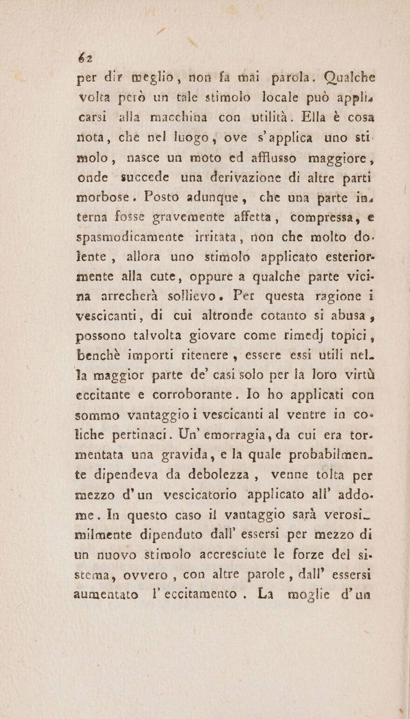 per dir meglio, non fa mai parola. Qualche volta però un tale stimolo locale può applis carsi alla macchina con utilità. Ella è cosa nota, che nel luogo; ove s’applica uno sti. molo, nasce un moto ed afflusso maggiore, onde succede una derivazione di altre parti morbose. Posto adunque, che una parte ins terna fosse gravemente affetta, compressa, e spasmodicamente ırrıtata, non che molto do- lente, allora uno stimolo applicato esterior- mente alla cute, oppure a qualche parte vici na arrecherà sollievo. Per questa ragione i vescicanti, di cui altronde cotanto si abusa; possono talvolta giovare come rimedj topici, benchè importi ritenere , essere essi utili nel. la maggior parte de’ casi solo per la loro virtù eccitante e corroborante. Io ho applicati con sommo vantaggio i vescicanti al ventre in co- liche pertinaci. Un emorragia, da cui era tor- mentata una gravida, e la quale probabilmen. te dipendeva da debolezza, venne tolta per mezzo d'un vescicatorio ‘applicato all’ addo- me. In questo caso il vantaggio sarà verosi_ milmente dipenduto dall’ essersi per mezzo di un nuovo stimolo accresciute le forze del si. stema, ovvero , con altre parole, dall’ essersi aumentato l’eccitamento . La moglie d’un